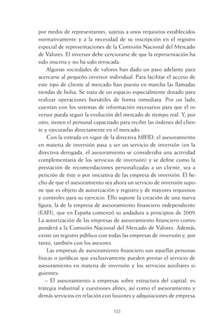 103
por medio de representantes, sujetos a unos requisitos establecidos
normativamente y a la necesidad de su inscripción en el registro
especial de representaciones de la Comisión Nacional del Mercado
de Valores. El inversor debe cerciorarse de que la representación ha
sido inscrita y no ha sido revocada.
Algunas sociedades de valores han dado un paso adelante para
acercarse al pequeño inversor individual. Para facilitar el acceso de
este tipo de cliente al mercado han puesto en marcha las llamadas
tiendas de bolsa. Se trata de un espacio especialmente dotado para
realizar operaciones bursátiles de forma inmediata. Por un lado,
cuentan con los sistemas de información necesarios para que el in-
versor pueda seguir la evolución del mercado de tiempo real. Y, por
otro, tienen el personal capacitado para recibir las órdenes del clien-
te y ejecutarlas directamente en el mercado.
Con la entrada en vigor de la directiva MIFID, el asesoramiento
en materia de inversión pasa a ser un servicio de inversión (en la
directiva derogada, el asesoramiento se consideraba una actividad
complementaria de los servicios de inversión) y se deﬁne como la
prestación de recomendaciones personalizadas a un cliente, sea a
petición de éste o por iniciativa de las empresa de inversión. El he-
cho de que el asesoramiento sea ahora un servicio de inversión supo-
ne que es objeto de autorización y registro y de mayores requisitos
y controles para su ejercicio. Ello supone la creación de una nueva
ﬁgura, la de la empresa de asesoramiento ﬁnanciero independiente
(EAFI), que en España comenzó su andadura a principios de 2009.
La autorización de las empresas de asesoramiento ﬁnanciero corres-
ponderá a la Comisión Nacional del Mercado de Valores. Además,
existe un registro público con todas las empresas de inversión y, por
tanto, también con los asesores.
Las empresas de asesoramiento ﬁnanciero son aquellas personas
físicas o jurídicas que exclusivamente pueden prestar el servicio de
asesoramiento en materia de inversión y los servicios auxiliares si-
guientes:
– El asesoramiento a empresas sobre estructura del capital, es-
trategia industrial y cuestiones aﬁnes, así como el asesoramiento y
demás servicios en relación con fusiones y adquisiciones de empresa.
5 CAPITULO INV EN BOLSA T I.indd 1035 CAPITULO INV EN BOLSA T I.indd 103 17/05/2012 17:52:1817/05/2012 17:52:18
 