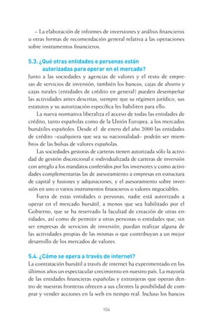 104
– La elaboración de informes de inversiones y análisis ﬁnancieros
u otras formas de recomendación general relativa a las operaciones
sobre instrumentos ﬁnancieros.
5.3. ¿Qué otras entidades o personas están
autorizadas para operar en el mercado?
Junto a las sociedades y agencias de valores y el resto de empre-
sas de servicios de inversión, también los bancos, cajas de ahorro y
cajas rurales (entidades de crédito en general) pueden desempeñar
las actividades antes descritas, siempre que su régimen jurídico, sus
estatutos y su autorización especíﬁca les habiliten para ello.
La nueva normativa liberaliza el acceso de todas las entidades de
crédito, tanto españolas como de la Unión Europea, a los mercados
bursátiles españoles. Desde el de enero del año 2000 las entidades
de crédito –cualquiera que sea su nacionalidad– podrán ser miem-
bros de las bolsas de valores españolas.
Las sociedades gestoras de carteras tienen autorizada sólo la activi-
dad de gestión discrecional e individualizada de carteras de inversión
con arreglo a los mandatos conferidos por los inversores y como activi-
dades complementarias las de asesoramiento a empresas en estructura
de capital y fusiones y adquisiciones, y el asesoramiento sobre inver-
sión en uno o varios instrumentos ﬁnancieros o valores negociables.
Fuera de estas entidades o personas, nadie está autorizado a
operar en el mercado bursátil, a menos que sea habilitado por el
Gobierno, que se ha reservado la facultad de creación de otras en-
tidades, así como de permitir a otras personas o entidades que, sin
ser empresas de servicios de inversión, puedan realizar alguna de
las actividades propias de las mismas o que contribuyan a un mejor
desarrollo de los mercados de valores.
5.4. ¿Cómo se opera a través de internet?
La contratación bursátil a través de internet ha experimentado en los
últimos años un espectacular crecimiento en nuestro país. La mayoría
de las entidades ﬁnancieras españolas y extranjeras que operan den-
tro de nuestras fronteras ofrecen a sus clientes la posibilidad de com-
prar y vender acciones en la web en tiempo real. Incluso los bancos
5 CAPITULO INV EN BOLSA T I.indd 1045 CAPITULO INV EN BOLSA T I.indd 104 17/05/2012 17:52:1817/05/2012 17:52:18
 