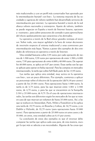 105
más tradicionales y con un perﬁl más conservador han apostado por
la intermediación bursátil «on-line». La inmensa mayoría de las so-
ciedades y agencias de valores también han desarrollado servicios de
intermediación por internet. La operativa bursátil a través de la red
abarca valores nacionales y extranjeros. Aparte de valores, también
se puede negociar en España a través de Internet futuros, opciones
y «warrants», para cubrir posiciones de contado o para aprovecharse
del efecto apalancamiento que caracteriza a los derivados.
La operativa a través de la Red ofrece grandes ventajas al inver-
sor. Sobre todo, una mayor agilidad a la hora de tomar decisiones
de inversión respecto al sistema tradicional y unas comisiones por
intermediación más bajas. Vamos a poner dos ejemplos de dos enti-
dades de referencia en operativa a través de Internet.
Una entidad bancaria cobra 2,95 euros por cada operación de me-
nos de 1.500 euros; 5,95 euros por operaciones de entre 1.500 y 6.000
euros; 7,95 para operaciones de entre 6.000 y 60.000 euros. De superar
los 60.000 euros, se aplica un 0,07 por ciento. Estas tarifas son las que
se aplican para operar en bolsa nacional. Para las compras en mercados
internacionales, la tarifa que cobra Self Bank parte de los 13,95 euros.
Las tarifas que aplica otra entidad, muy activa en la operativa
«on-line», son un poco diferentes. Por ejemplo, comienza a aplicar
un porcentaje sobre el efectivo de la operación (del 0,10 por ciento)
a partir de los 25.001 euros. Para operaciones hasta 1.000 euros, la
tarifa es de 2,75 euros; para las que muevan entre 1.001 y 2.500
euros, de 4,75 euros; y para las que se encuentren en la horquilla
2.501 y 25.000 euros, de 9,75. En el caso de operaciones internacio-
nales, las tarifas son diferentes según los mercados de los que se trate
en caso de que muevan un volumen de hasta 25.000 euros. Así, a las
que se realicen en Amsterdam, París, Milán y Franckfort se les aplica
una tarifa de 19,75 euros; en Bruselas y Lisboa, de 34,75 euros; y en
Dublín y Helsinki, de 52,75 euros (para operaciones hasta 35.000
euros). Para operaciones a partir de 25.000 euros en unos casos y de
35.000, en otros, esta entidad cobra un 0,15 por ciento.
La conclusión de estos dos ejemplos es que el inversor debe
comparar las tarifas que aplica cada casa para, de esta manera, esco-
ger la que más se adecúa a sus necesidades. Algunas de las cosas que
5 CAPITULO INV EN BOLSA T I.indd 1055 CAPITULO INV EN BOLSA T I.indd 105 17/05/2012 17:52:1817/05/2012 17:52:18
 