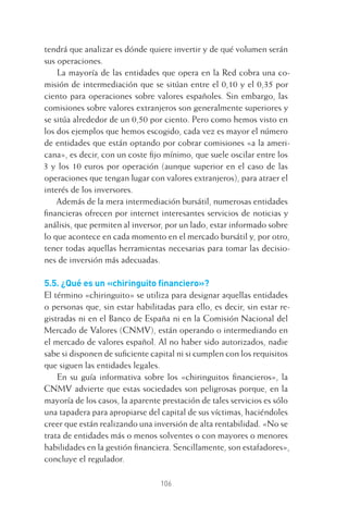 106
tendrá que analizar es dónde quiere invertir y de qué volumen serán
sus operaciones.
La mayoría de las entidades que opera en la Red cobra una co-
misión de intermediación que se sitúan entre el 0,10 y el 0,35 por
ciento para operaciones sobre valores españoles. Sin embargo, las
comisiones sobre valores extranjeros son generalmente superiores y
se sitúa alrededor de un 0,50 por ciento. Pero como hemos visto en
los dos ejemplos que hemos escogido, cada vez es mayor el número
de entidades que están optando por cobrar comisiones «a la ameri-
cana», es decir, con un coste ﬁjo mínimo, que suele oscilar entre los
3 y los 10 euros por operación (aunque superior en el caso de las
operaciones que tengan lugar con valores extranjeros), para atraer el
interés de los inversores.
Además de la mera intermediación bursátil, numerosas entidades
ﬁnancieras ofrecen por internet interesantes servicios de noticias y
análisis, que permiten al inversor, por un lado, estar informado sobre
lo que acontece en cada momento en el mercado bursátil y, por otro,
tener todas aquellas herramientas necesarias para tomar las decisio-
nes de inversión más adecuadas.
5.5. ¿Qué es un «chiringuito ﬁnanciero»?
El término «chiringuito» se utiliza para designar aquellas entidades
o personas que, sin estar habilitadas para ello, es decir, sin estar re-
gistradas ni en el Banco de España ni en la Comisión Nacional del
Mercado de Valores (CNMV), están operando o intermediando en
el mercado de valores español. Al no haber sido autorizados, nadie
sabe si disponen de suﬁciente capital ni si cumplen con los requisitos
que siguen las entidades legales.
En su guía informativa sobre los «chiringuitos ﬁnancieros», la
CNMV advierte que estas sociedades son peligrosas porque, en la
mayoría de los casos, la aparente prestación de tales servicios es sólo
una tapadera para apropiarse del capital de sus víctimas, haciéndoles
creer que están realizando una inversión de alta rentabilidad. «No se
trata de entidades más o menos solventes o con mayores o menores
habilidades en la gestión ﬁnanciera. Sencillamente, son estafadores»,
concluye el regulador.
5 CAPITULO INV EN BOLSA T I.indd 1065 CAPITULO INV EN BOLSA T I.indd 106 17/05/2012 17:52:1817/05/2012 17:52:18
 
