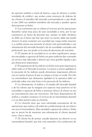 108
de operarse también a través de bancos, cajas de ahorros o rurales
(entidades de crédito), que actúan como remisores de órdenes de
sus clientes al miembro del mercado correspondiente o que desde
el año 2000 son también miembros del mercado y pueden operar
directamente en bolsa.
2ª) Las comisiones que se cobran al inversor por las operaciones
bursátiles varían muy poco de unas sociedades a otras, por lo que
constituyen un factor de decisión que, aunque no debe olvidarse,
no debe ser el único que hay que tener en cuenta, dado que puede
merecer la pena contratar una sociedad que tenga tarifas mayores
si a cambio presta una atención al cliente más personalizada o una
información del mercado bursátil o de las sociedades cotizadas más
profesional, que nos ayude en la toma de decisiones de inversión.
3ª) El tamaño de la sociedad no es un dato signiﬁcativo: peque-
ñas sociedades o agencias de bolsa con gran tradición dan a menudo
un servicio más adecuado y directo que otras grandes ligadas a gru-
pos ﬁnancieros importantes.
4ª) El seguimiento de las órdenes en bolsa tiene gran importancia,
sobre todo en el Mercado Continuo. La mayor o menor agilidad en
la ejecución de las órdenes puede determinar importantes diferen-
cias en cuanto al precio al que se compra o al que se vende. Por ello,
un intermediario que demuestre agilidad en la operativa debe ser
preferido sobre otro más lento en la ejecución de las órdenes.
5ª) La información, el análisis y el estudio del mercado bursátil,
y de los valores que lo integran son aspectos muy positivos en las
sociedades y agencias de bolsa y permiten ofrecer al cliente un me-
jor asesoramiento para sus inversiones. Un buen departamento de
análisis y estudios enriquece el servicio de un intermediario bursátil
y es un dato positivo para su clientela.
6ª) La clientela tiene que estar informada exactamente de las
operaciones que realiza y de todos los condicionantes de sus relacio-
nes con el intermediario. Una sociedad o agencia de valores y bolsa
que se precie ha de mantener una información al cliente puntual,
veraz, clara y precisa.
7ª) El cliente ha de pensar, cuando deposita sus ahorros en un
intermediario bursátil, que éste está sometido a los coeﬁcientes de
5 CAPITULO INV EN BOLSA T I.indd 1085 CAPITULO INV EN BOLSA T I.indd 108 17/05/2012 17:52:1817/05/2012 17:52:18
 