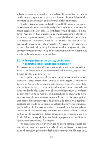 109
solvencia, garantía y liquidez que establece la normativa del merca-
do de valores y que además existe una ﬁanza colectiva del mercado
que trata de evitar riesgos de insolvencia de los miembros.
Tras la entrada en vigor de la MIFID en 2007, todas las empresas
de servicios de inversión están obligadas a aplicar el principio de
mejor ejecución. Con ello, las entidades están obligadas a ejecu-
tar las órdenes en las condiciones más ventajosas para el cliente en
términos de precio, costes, rapidez, la probabilidad de ejecución y
liquidación y el volumen. A tal ﬁn, la entidad debe identiﬁcar los
centros de negociación más adecuados. Al inversor minorista le in-
teresa sobre todo el precio y los costes totales de ejecución. Si el
cliente cree que su orden no se ha ejecutado en los mejores términos,
puede pedir aclaraciones a su entidad.
5.7. ¿Cómo pueden ser los pactos, condiciones
y contratos con el intermediario bursátil?
El inversor tiene varias alternativas cuando acude al intermediario
bursátil, en función de sus conocimientos del mercado, expectativas
futuras, tipología de inversor, etc.
a) En primer lugar está el inversor que tiene conocimientos del
mercado y desea operar directamente en bolsa según su propio cri-
terio y en función de su experiencia personal y sus objetivos. Este
tipo de inversor abre en una sociedad o agencia una cuenta de va-
lores, en donde, de acuerdo con el efectivo depositado, da órdenes
de compra y venta de valores. El intermediario se encarga de ejecu-
tarlas de acuerdo con sus instrucciones. El intermediario cargará las
comisiones de compraventa y de depósito de títulos y le tendrá al
corriente del estado de su cuenta de valores. Este inversor individual
puede valerse de los informes sobre el mercado y sobre sociedades
que emite el intermediario y tomar sus decisiones individualizadas
en función de los mismos. Actuar así requiere un conocimiento pro-
fundo del mercado y dedicar mucho tiempo para poder realizar las
operaciones aminorando los riesgos.
b) Existe otro tipo de inversor que no desea participar en la ges-
tión de sus valores y preﬁere acudir al intermediario como exper-
to en el mercado, pero individualizando su inversión. En este caso,
5 CAPITULO INV EN BOLSA T I.indd 1095 CAPITULO INV EN BOLSA T I.indd 109 17/05/2012 17:52:1817/05/2012 17:52:18
 