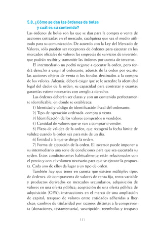 111
5.8. ¿Cómo se dan las órdenes de bolsa
y cuál es su contenido?
Las órdenes de bolsa son las que se dan para la compra o venta de
acciones cotizadas en el mercado, cualquiera que sea el medio utili-
zado para su comunicación. De acuerdo con la Ley del Mercado de
Valores, sólo pueden ser receptores de órdenes para ejecutar en los
mercados oﬁciales de valores las empresas de servicios de inversión,
que podrán recibir y transmitir las órdenes por cuenta de terceros.
El intermediario no podrá negarse a ejecutar la orden, pero ten-
drá derecho a exigir al ordenante, además de la orden por escrito,
las acciones objeto de venta o los fondos destinados a la compra
de los valores. Además, deberá exigir que se le acredite la identidad
legal del dador de la orden, su capacidad para contratar y cuantas
garantías estime necesarias con arreglo a derecho.
Las órdenes deberán ser claras y con un contenido perfectamen-
te identiﬁcable, en donde se establezca:
1) Identidad y código de identiﬁcación ﬁscal del ordenante.
2) Tipo de operación ordenada: compra o venta.
3) Identiﬁcación de los valores comprados o vendidos.
4) Cantidad de valores que se van a comprar o vender.
5) Plazo de validez de la orden, que recogerá la fecha límite de
validez cuando la orden sea para más de un día.
6) Entidad a la que se dirige la orden.
7) Forma de ejecución de la orden. El inversor puede imponer a
su intermediario una serie de condiciones para que sea ejecutada su
orden. Estos condicionantes habitualmente están relacionados con
el precio y con el volumen necesario para que se ejecute la propues-
ta. Cada uno de ellos da lugar a un tipo de orden.
También hay que tener en cuenta que existen múltiples tipos
de órdenes: de compraventa de valores de renta ﬁja, renta variable
y productos derivados en mercados secundarios; adquisición de
valores en una oferta pública; aceptación de una oferta pública de
adquisición (OPA); instrucciones en el marco de una ampliación
de capital; traspaso de valores entre entidades adheridas a Iber-
clear; cambios de titularidad por razones distintas a la compraven-
ta (donaciones, testamentaria); suscripción, reembolso y traspaso
5 CAPITULO INV EN BOLSA T I.indd 1115 CAPITULO INV EN BOLSA T I.indd 111 17/05/2012 17:52:1817/05/2012 17:52:18
 