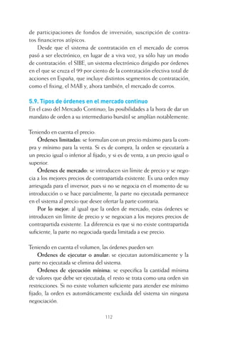 112
de participaciones de fondos de inversión; suscripción de contra-
tos ﬁnancieros atípicos.
Desde que el sistema de contratación en el mercado de corros
pasó a ser electrónico, en lugar de a viva voz, ya sólo hay un modo
de contratación: el SIBE, un sistema electrónico dirigido por órdenes
en el que se cruza el 99 por ciento de la contratación efectiva total de
acciones en España, que incluye distintos segmentos de contratación,
como el ﬁxing, el MAB y, ahora también, el mercado de corros.
5.9. Tipos de órdenes en el mercado continuo
En el caso del Mercado Continuo, las posibilidades a la hora de dar un
mandato de orden a su intermediario bursátil se amplían notablemente.
Teniendo en cuenta el precio:
Órdenes limitadas: se formulan con un precio máximo para la com-
pra y mínimo para la venta. Si es de compra, la orden se ejecutaría a
un precio igual o inferior al ﬁjado, y si es de venta, a un precio igual o
superior.
Órdenes de mercado: se introducen sin límite de precio y se nego-
cia a los mejores precios de contrapartida existente. Es una orden muy
arriesgada para el inversor, pues si no se negocia en el momento de su
introducción o se hace parcialmente, la parte no ejecutada permanece
en el sistema al precio que desee ofertar la parte contraria.
Por lo mejor: al igual que la orden de mercado, estas órdenes se
introducen sin límite de precio y se negocian a los mejores precios de
contrapartida existente. La diferencia es que si no existe contrapartida
suﬁciente, la parte no negociada queda limitada a ese precio.
Teniendo en cuenta el volumen, las órdenes pueden ser:
Ordenes de ejecutar o anular: se ejecutan automáticamente y la
parte no ejecutada se elimina del sistema.
Ordenes de ejecución mínima: se especiﬁca la cantidad mínima
de valores que debe ser ejecutada; el resto se trata como una orden sin
restricciones. Si no existe volumen suﬁciente para atender ese mínimo
ﬁjado, la orden es automáticamente excluida del sistema sin ninguna
negociación.
5 CAPITULO INV EN BOLSA T I.indd 1125 CAPITULO INV EN BOLSA T I.indd 112 17/05/2012 17:52:1817/05/2012 17:52:18
 