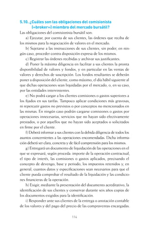114
5.10. ¿Cuáles son las obligaciones del comisionista
(«broker») miembro del mercado bursátil?
Las obligaciones del comisionista bursátil son:
a) Ejecutar, por cuenta de sus clientes, las órdenes que reciba de
los mismos para la negociación de valores en el mercado.
b) Sujetarse a las instrucciones de sus clientes, sin poder, en nin-
gún caso, proceder contra disposición expresa de los mismos.
c) Registrar las órdenes recibidas y archivar sus justiﬁcantes.
d) Poner la máxima diligencia en facilitar a sus clientes la pronta
disponibilidad de valores y fondos, y en particular en las ventas de
valores y derechos de suscripción. Los fondos resultantes se deberán
poner a disposición del cliente, como máximo, el día hábil siguiente al
que dichas operaciones sean liquidadas por el mercado, o, en su caso,
por las entidades intervinientes.
e) No podrá cargar a los clientes comisiones o gastos superiores a
los ﬁjados en sus tarifas. Tampoco aplicar condiciones más gravosas,
ni repercutir gastos no previstos o por conceptos no mencionados en
las mismas. En ningún caso podrán cargarse comisiones o gastos por
operaciones innecesarias, servicios que no hayan sido efectivamente
prestados, o por aquellos que no hayan sido aceptados o solicitados
en ﬁrme por el cliente.
f) Deberá informar a sus clientes con la debida diligencia de todos los
asuntos concernientes a las operaciones encomendadas. Dicha informa-
ción deberá ser clara, concreta y de fácil comprensión para los mismos.
g) Entregará un documento de liquidación de las operaciones en el
que se expresará, según proceda: importe de la operación contractual,
el tipo de interés, las comisiones o gastos aplicados, precisando el
concepto de devengo, base y periodo, los impuestos retenidos y, en
general, cuantos datos y especiﬁcaciones sean necesarios para que el
cliente pueda comprobar el resultado de la liquidación y las condicio-
nes ﬁnancieras de la operación.
h) Exigir, mediante la presentación del documento acreditativo, la
identiﬁcación de sus clientes y conservar durante seis años copias de
los documentos exigidos para la identiﬁcación.
i) Responder ante sus clientes de la entrega o anotación contable
de los valores y del pago del precio de las compraventas encargadas.
5 CAPITULO INV EN BOLSA T I.indd 1145 CAPITULO INV EN BOLSA T I.indd 114 17/05/2012 17:52:1917/05/2012 17:52:19
 