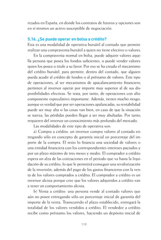 119
rizados en España, en donde los contratos de futuros y opciones son
en sí mismos un activo susceptible de negociación.
5.16. ¿Se puede operar en bolsa a crédito?
Esta es una modalidad de operativa bursátil al contado que permite
realizar una compraventa bursátil a quien no tiene efectivo o valores.
En la compraventa normal en bolsa, puede adquirir valores aque-
lla persona que posea los fondos suﬁcientes, o puede vender valores
quien los posea o titule a su favor. Por eso se ha creado el mecanismo
del crédito bursátil, para permitir, dentro del contado, que alguien
pueda acudir al crédito de fondos o al préstamo de valores. Este tipo
de operaciones, al ser mecanismos de apacalancamiento ﬁnanciero,
permiten al inversor operar por importe muy superior al de sus dis-
ponibilidades efectivas. Se trata, por tanto, de operaciones con alto
componente especulativo importante. Además, tienen mucho riesgo:
aunque es verdad que por ser operaciones apalancadas, su rentabilidad
puede ser muy alta si las cosas van bien, en caso de que la situación
se tuerza, las pérdidas pueden llegar a ser muy abultadas. Por tanto,
requieren del inversor un conocimiento más profundo del mercado.
Las modalidades de este tipo de operativa son:
a) Compra a crédito: un inversor compra valores al contado en-
tregando sólo en concepto de garantía inicial un porcentaje del im-
porte de la compra. El resto lo ﬁnancia una sociedad de valores o
una entidad ﬁnanciera con los correspondientes intereses pactados y
por un plazo máximo de tres meses y medio. El comprador a crédito
espera un alza de las cotizaciones en el periodo que va hasta la liqui-
dación de su crédito, lo que le permitirá conseguir una revalorización
de la inversión, además del pago de los gastos ﬁnancieros con la ven-
ta de los valores comprados a crédito. El comprador a crédito es un
inversor alcista porque cree que los valores adquiridos a crédito van
a tener un comportamiento alcista.
b) Venta a crédito: una persona vende al contado valores que
aún no posee entregando sólo un porcentaje inicial de garantía del
importe de la venta. Transcurrido el plazo establecido, entregará la
totalidad de los valores vendidos a crédito. El vendedor a crédito
recibe como préstamo los valores, haciendo un depósito inicial de
5 CAPITULO INV EN BOLSA T I.indd 1195 CAPITULO INV EN BOLSA T I.indd 119 17/05/2012 17:52:1917/05/2012 17:52:19
 