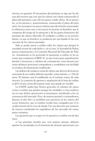 120
efectivo en garantía. El mecanismo del préstamo se rige por los de-
seos del inversor que cree que los valores van a bajar transcurrido el
plazo del préstamo y por ello los quiere vender ahora. Al no poseer-
los, se los prestan y, posteriormente, transcurrido el plazo del prés-
tamo, los recompra a un precio inferior para devolverlos al prestador.
La diferencia entre uno y otro precio le permite un beneﬁcio que le
compensa del riesgo de la operación y de los gastos ﬁnancieros del
préstamo de valores obtenido. El vendedor a crédito es un inversor
bajista, ya que su beneﬁcio se producirá por una bajada en las coti-
zaciones de los valores prestados.
Sólo se puede operar a crédito sobre los valores que designe la
sociedad rectora de cada bolsa y, en su caso, la Sociedad de Bolsas,
previa comunicación a la Comisión Nacional del Mercado de Valo-
res. Actualmente se ha permitido la operatoria a crédito en las ac-
ciones que componen el IBEX-35, ya que tienen gran capitalización
bursátil y frecuencia y volumen de contratación; estos factores per-
miten deshacer posiciones compradoras y vendedoras con facilidad
en el plazo de ﬁnanciación establecido.
Las órdenes de compra o venta de valores que deriven de la previa
concesión de un crédito deberán ascender, como mínimo, a 1.202,02
euros. El máximo será el establecido en el contrato marco de cada
inversor. La comisión de apertura o ampliación de la línea de crédito
es del 0,10 por ciento del importe total, pero puede ser variable.
La CNMV podrá ﬁjar límites generales al volumen de opera-
ciones a crédito que pueden otorgar las entidades o a las condicio-
nes en que dichas operaciones se practiquen, atendiendo a las cir-
cunstancias del mercado. Pero, de manera puntual y extraordinaria,
durante el año 2011 se prohibió esta operativa en los valores del
sector ﬁnanciero, que se estaban viendo muy castigados por el re-
crudecimiento de la crisis de deuda. Fue una decisión que tomaron
de manera coordinada los reguladores de los mercados de varios
países europeos.
Las garantías que se exigen en la operativa a crédito son de dos
tipos:
a) Las garantías iniciales que, con carácter mínimo, deberán
aportar los acreditados en el momento de efectuar operaciones con
5 CAPITULO INV EN BOLSA T I.indd 1205 CAPITULO INV EN BOLSA T I.indd 120 17/05/2012 17:52:1917/05/2012 17:52:19
 