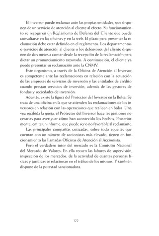 122
El inversor puede reclamar ante las propias entidades, que dispo-
nen de un servicio de atención al cliente al efecto. Su funcionamien-
to se recoge en un Reglamento de Defensa del Cliente que puede
consultarse en las oﬁcinas y en la web. El plazo para presentar la re-
clamación debe estar deﬁnido en el reglamento. Los departamentos
o servicios de atención al cliente o los defensores del cliente dispo-
nen de dos meses a contar desde la recepción de la reclamación para
dictar un pronunciamiento razonado. A continuación, el cliente ya
puede presentar su reclamación ante la CNMV.
Este organismo, a través de la Oﬁcina de Atención al Inversor,
es competente ante las reclamaciones en relación con la actuación
de las empresas de servicios de inversión y las entidades de crédito
cuando prestan servicios de inversión, además de las gestoras de
fondos y sociedades de inversión.
Además, existe la ﬁgura del Protector del Inversor en la Bolsa. Se
trata de una oﬁcina en la que se atienden las reclamaciones de los in-
versores en relación con las operaciones que realicen en bolsa. Una
vez recibida la queja, el Protector del Inversor hace las gestiones ne-
cesarias para averiguar cómo han acontecido los hechos. Posterior-
mente, emite un informe, que puede ser o no favorable al reclamante.
Las principales compañías cotizadas, sobre todo aquellas que
cuentan con un número de accionistas más elevado, tienen en fun-
cionamiento las llamadas Oﬁcinas de Atención al Accionista.
Pero el verdadero tutor del mercado es la Comisión Nacional
del Mercado de Valores. En ella recaen las labores de supervisión,
inspección de los mercados, de la actividad de cuantas personas fí-
sicas y jurídicas se relacionan en el tráﬁco de los mismos. Y también
dispone de la potestad sancionadora.
5 CAPITULO INV EN BOLSA T I.indd 1225 CAPITULO INV EN BOLSA T I.indd 122 17/05/2012 17:52:1917/05/2012 17:52:19
 