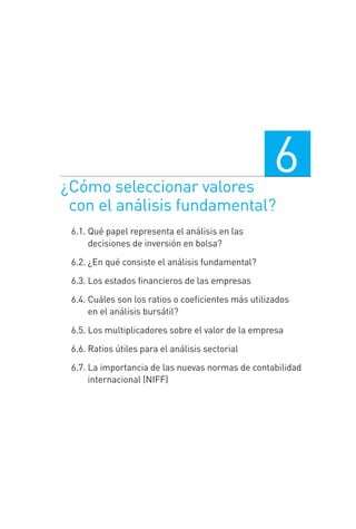 ¿Cómo seleccionar valores
con el análisis fundamental?
6
6.1. Qué papel representa el análisis en las
decisiones de inversión en bolsa?
6.2. ¿En qué consiste el análisis fundamental?
6.3. Los estados ﬁnancieros de las empresas
6.4. Cuáles son los ratios o coeﬁcientes más utilizados
en el análisis bursátil?
6.5. Los multiplicadores sobre el valor de la empresa
6.6. Ratios útiles para el análisis sectorial
6.7. La importancia de las nuevas normas de contabilidad
internacional (NIFF)
6 CAPITULO INV EN BOLSA T I.indd 1256 CAPITULO INV EN BOLSA T I.indd 125 17/05/2012 17:54:4417/05/2012 17:54:44
 