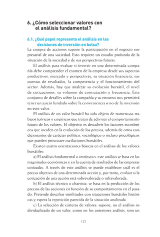 127
6. ¿Cómo seleccionar valores con
el análisis fundamental?
6.1. ¿Qué papel representa el análisis en las
decisiones de inversión en bolsa?
La compra de acciones supone la participación en el negocio em-
presarial de una sociedad. Esto requiere un estudio profundo de la
situación de la sociedad y de sus perspectivas futuras.
El análisis para evaluar si invertir en una determinada compa-
ñía debe comprender el examen de la empresa desde sus aspectos
productivos, mercado y perspectivas, su situación ﬁnanciera, sus
cuentas de resultados, la competencia y el funcionamiento del
sector. Además, hay que analizar su evolución bursátil, el nivel
de cotizaciones, su volumen de contratación y frecuencia. Este
conjunto de detalles sobre la compañía y su entorno nos permitirá
tener un juicio fundado sobre la conveniencia o no de la inversión
en este valor.
El análisis de un valor bursátil ha sido objeto de numerosos tra-
bajos teóricos y empíricos que tratan de adivinar el comportamiento
futuro de los valores. El objetivo es descubrir los factores económi-
cos que inciden en la evolución de los precios, además de otros con-
dicionantes de carácter político, sociológico o incluso psicológicos
que pueden provocaer oscilaciones bursátiles.
Existen cuatro orientaciones básicas en el análisis de los valores
bursátiles:
a) El análisis fundamental o intrínseco: este análisis se basa en las
magnitudes económicas y en la cuenta de resultados de las empresas
cotizadas. A través de este análisis se puede establecer cuál es el
precio objetivo de una determinada acción y, por tanto, evaluar si la
cotización de una acción está sobrevalorada o infravalorada.
b) El análisis técnico o chartista: se basa en la predicción de los
precios de las acciones en función de su comportamiento en el pasa-
do. Pretende descifrar similitudes con situaciones bursátiles históri-
cas y espera la repetición parecida de la situación analizada.
c) La selección de carteras de valores: supone, no el análisis in-
dividualizado de un valor, como en los anteriores análisis, sino un
6 CAPITULO INV EN BOLSA T I.indd 1276 CAPITULO INV EN BOLSA T I.indd 127 17/05/2012 17:54:4417/05/2012 17:54:44
 