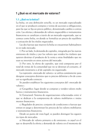 11
1 ¿Qué es el mercado de valores?
1.1. ¿Qué es la bolsa?
La bolsa, en una deﬁnición sencilla, es un mercado especializado
en el que se producen compras y ventas de acciones u obligaciones,
para las que se ﬁja un precio público, denominado cambio o cotiza-
ción. Las ofertas y demandas de valores negociables e instrumentos
ﬁnancieros se canalizan a través de un mercado organizado, que se
conoce como bolsa, en donde se formaliza un precio de equilibrio
o cotización de los títulos negociados.
Las dos fuerzas que mueven la bolsa se encuentran habitualmen-
te en todo mercado:
1) Por un lado, la demanda de capitales, integrada por las nuevas
emisiones de títulos y por los valores que venden los titulares que
quieren destinar el producto de la venta a otras ﬁnalidades que no
sean su inversión en otros activos del mercado.
2) Por otro, la oferta de capitales, que está compuesta por el
total de rentas de la comunidad que no se destinan al consumo, al
mercado monetario o al de capitales no organizado.
La expresión «mercado de valores» se utiliza comúnmente para
designar conceptos distintos que es preciso delimitar a ﬁn de cono-
cer su signiﬁcado correcto.
Se pueden establecer los siguientes conceptos del «mercado de
valores»:
a) Geográﬁco: lugar donde se compran y venden valores mobi-
liarios e instrumentos ﬁnancieros.
b) Estructural: Sistema de organizaciones relacionadas entre sí
que se dedican a la compraventa de valores mobiliarios e instru-
mentos ﬁnancieros.
c) Regulador de precios: conjunto de condiciones o fuerzas que
entran en juego y determinan los precios de los valores mobiliarios
e instrumentos ﬁnancieros.
Desde un punto de vista legal, se pueden distinguir los siguien-
tes tipos de mercados:
a) Mercado de valores primario o de emisiones: es aquel en el
que se desarrolla la oferta y demanda de valores en el momento de
1 CAPITULO INV EN BOLSA T I.indd 111 CAPITULO INV EN BOLSA T I.indd 11 17/05/2012 17:18:0817/05/2012 17:18:08
 