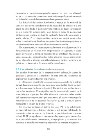 129
estos ratios le permitirán comparar la empresa con otras compañías del
sector o con su media, para extraer conclusiones que le permitan acredi-
tar la bondad o no de la inversión en la empresa estudiada.
La diﬁcultad del análisis fundamental radica en la multitud de
variables que debe considerar y en la necesidad de analizar a la em-
presa no sólo desde el punto de vista estático, es decir, su situación
en un momento determinado, sino también desde la perspectiva
dinámica que implica predecir la evolución futura de su negocio y
sus beneﬁcios. Pero ningún análisis es aséptico: los juicios de valor
sobre la evolución de los datos empresariales tienen una gran impor-
tancia como factor subjetivo al analizar una compañía.
En nuestro país, el inversor particular tiene a su alcance análisis
fundamentales de valores que proporcionan las agencias y socie-
dades de valores y bolsa, la mayoría de las entidades ﬁnancieras y
varias compañías especializadas. Estos informes están a disposición
de su clientela y algunos son difundidos con carácter general y se
publican en los medios de información económica.
6.3. Los estados ﬁnancieros de las empresas
Los estados ﬁnancieros de las empresas son el balance, la cuenta de
pérdidas y ganancias y la memoria. En este apartado trataremos de
explicar sus magnitudes más importantes.
a) El balance: muestra la foto en un momento dado de la estruc-
tura de la empresa, aquello que tiene para su actividad diaria (activo)
y la forma en que lo ﬁnancia (pasivo). Por deﬁnición, ambos tienen
que valer lo mismo. Esto signiﬁca que la totalidad del activo es ﬁ-
nanciado por el pasivo. Por ello, debemos tener una doble visión
del patrimonio empresarial: por una parte, el activo constituye la
materialización de los recursos ﬁnancieros y, por la otra, el pasivo
representa el origen de dichos recursos.
En el activo destacan el activo ﬁjo total (AF) y su subdivisión
en material (terrenos, ediﬁcios, fábricas, etc.), inmaterial (fondo de
comercio, valor de marca...) y ﬁnanciero (participaciones empresa-
riales). El AF es aquel con el que cuenta la empresa para desarrollar
su actividad de forma permanente, a largo plazo, y se renueva len-
tamente, a base de amortizarlo y reponerlo de manera progresiva.
6 CAPITULO INV EN BOLSA T I.indd 1296 CAPITULO INV EN BOLSA T I.indd 129 17/05/2012 17:54:4417/05/2012 17:54:44
 