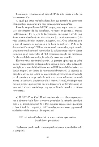 134
Cuanto más reducido sea el valor del PEG, más barata será la em-
presa en cuestión.
Al igual que otros multiplicadores, hay que tomarlo no como una
cifra absoluta, sino como una base para comparar compañías.
Uno de los problemas del PEG es que, pese a que tiene en cuen-
ta el crecimiento de los beneﬁcios, no tiene en cuenta, al menos
explícitamente, los riesgos de la compañía, que pueden ser de tipo
ﬁnanciero (endeudamiento excesivo, etc.) o de tipo operativo (ele-
vada volatilidad en los ingresos, márgenes, etc.). Otra diﬁcultad con
la que el inversor se encuentra a la hora de utilizar el PEG es la
determinación de qué PER incluimos en el numerador y qué tasa de
crecimiento utilizar en el numerador. La solución que se suele tomar
es incluir en el numerador el PER representativo de ese momento.
En el caso del denominador, la solución no es tan sencilla.
Existen varias recomendaciones. La primera opina que se debe
incluir el crecimiento sostenido de la empresa que es el resultado de
multiplicar la rentabilidad ﬁnanciera o ROE (rentabilidad sobre re-
cursos propios) por la tasa de retención de beneﬁcios. La segunda es
partidaria de incluir la tasa de crecimiento de beneﬁcios observada
en el pasado, en un periodo lo suﬁcientemente relevante (normal-
mente se considera un periodo de al menos 5 años), y siempre que
existan razones para pensar que esa trayectoria de beneﬁcios no se
romperá. La tercera señala que hay que utilizar la tasa de crecimien-
to estimada.
c) El P/CF (Price Cash Flow), que introduce en el concepto ante-
rior el término «cash-ﬂow» o recursos generados (la suma del beneﬁcio
neto y las amortizaciones). Si el PER nos dice cuántas veces pagamos
el beneﬁcio de la compañía, el P/CF nos dice cuántas veces pagamos el
«cash ﬂow» de la empresa. . Se expresa así:
P/CF = Cotización/Beneﬁcio + amortizaciones por acción
(«cash ﬂow» por acción)
También se puede medir como capitalización entre «cash ﬂow» de
la compañía.
6 CAPITULO INV EN BOLSA T I.indd 1346 CAPITULO INV EN BOLSA T I.indd 134 17/05/2012 17:54:4417/05/2012 17:54:44
 