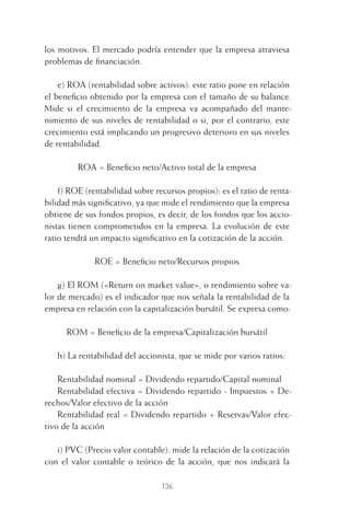 136
los motivos. El mercado podría entender que la empresa atraviesa
problemas de ﬁnanciación.
e) ROA (rentabilidad sobre activos): este ratio pone en relación
el beneﬁcio obtenido por la empresa con el tamaño de su balance.
Mide si el crecimiento de la empresa va acompañado del mante-
nimiento de sus niveles de rentabilidad o si, por el contrario, este
crecimiento está implicando un progresivo deterioro en sus niveles
de rentabilidad.
ROA = Beneﬁcio neto/Activo total de la empresa
f) ROE (rentabilidad sobre recursos propios): es el ratio de renta-
bilidad más signiﬁcativo, ya que mide el rendimiento que la empresa
obtiene de sus fondos propios, es decir, de los fondos que los accio-
nistas tienen comprometidos en la empresa. La evolución de este
ratio tendrá un impacto signiﬁcativo en la cotización de la acción.
ROE = Beneﬁcio neto/Recursos propios
g) El ROM («Return on market value», o rendimiento sobre va-
lor de mercado) es el indicador que nos señala la rentabilidad de la
empresa en relación con la capitalización bursátil. Se expresa como:
ROM = Beneﬁcio de la empresa/Capitalización bursátil
h) La rentabilidad del accionista, que se mide por varios ratios:
Rentabilidad nominal = Dividendo repartido/Capital nominal
Rentabilidad efectiva = Dividendo repartido - Impuestos + De-
rechos/Valor efectivo de la acción
Rentabilidad real = Dividendo repartido + Reservas/Valor efec-
tivo de la acción
i) PVC (Precio valor contable): mide la relación de la cotización
con el valor contable o teórico de la acción, que nos indicará la
6 CAPITULO INV EN BOLSA T I.indd 1366 CAPITULO INV EN BOLSA T I.indd 136 17/05/2012 17:54:4417/05/2012 17:54:44
 