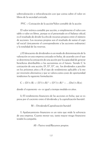 137
sobrevaloración o infravaloración con que cotiza sobre el valor en
libros de la sociedad cotizada.
PVC = Cotización de la acción/Valor contable de la acción
El valor teórico contable por acción, o simplemente el valor con-
table o valor en libros, porque es el presentado en el balance oﬁcial,
es el resultado de dividir la cifra de recursos propios entre el número
de acciones. Los recursos propios son el resultado de sumar el capi-
tal social (únicamente el correspondiente a las acciones ordinarias)
y la totalidad de las reservas.
j) El descuento de dividendos es un modo de determinación de la
valoración en una empresa cotizada en bolsa, de acuerdo con el que
se determina la cotización de una acción por la capacidad de generar
beneﬁcios distribuibles a los accionistas en el futuro. Siendo C la
cotización de una acción; D’, D’’, D’’’, etc. los dividendos a percibir
en los próximos años y R el tipo de rendimiento aplicable a la me-
jor inversión alternativa y que se valora como coste de oportunidad
tendremos la siguiente formulación:
C = (D’/1+R) + ( D’’/(1+R)2)
+ (D’’’/(1+R)3)
+ …(Dn/(1+R)n)
donde el exponente «n» es igual a tiempo medido en años.
k) El rendimiento ﬁnanciero de las acciones en bolsa, que se ex-
presa por el cociente entre el dividendo y la capitalización bursátil:
Rf = Dividendo/Capitalización bursátil
l) Apalancamiento ﬁnanciero es un ratio que mide la solvencia
de una empresa. Cuanto menor sea, tanto mayor riesgo ﬁnanciero
tendrá la compañía.
AF= Pasivo total/Recursos propios
6 CAPITULO INV EN BOLSA T I.indd 1376 CAPITULO INV EN BOLSA T I.indd 137 17/05/2012 17:54:4417/05/2012 17:54:44
 