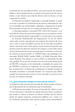 12
la entrada de una sociedad en bolsa, una privatización de empresa
pública o de la ampliación de su capital con la aportación de nuevos
títulos, y que requiere una relación directa entre el emisor y el sus-
criptor de los valores.
b) Mercado secundario organizado o mercado bursátil: es aquel
en el que se produce la confrontación de ofertas y demandas de valo-
res ya emitidos con anterioridad y admitidos a negociación en bolsa.
Este mercado es el que nos va a ocupar a lo largo de este manual.
c) Mercado paralelo o mercado OTC (Over the Counter): es el
mercado de valores de emisiones antiguas que no se canaliza a través
de los mercados bursátiles organizados y no está sujeto a sus normas.
d) Sistemas Multilaterales de Negociación. La ley los deﬁne
como todo sistema, operado por una empresa de servicios de inver-
sión o una o varias sociedades rectoras de un mercado secundario
oﬁcial, que ha de tener como objeto social exclusivo la gestión que
permita reunir los diversos intereses de compra y venta sobre instru-
mentos ﬁnancieros de terceros para dar lugar a contratos, en función
de normas no discrecionales. La CNMV aplica esta tipología a los
mercados SENAF SMN, Latibex SMN y al MAB (Mercado Alter-
nativo Bursátil). Este último se creó en 2005 y su desarrollo ha sido
muy gradual. En un primer momento fue un sistema de ﬁnanciación
de SICAVS y después se fue ampliando a entidades de capital ries-
go, PYMES y empresas en expansión. Se creó para compañías que
por su dimensión o volumen de contratación no pueden acceder al
mercado secundario o mercado bursátil. Los requisitos que deben
cumplir las empresas para cotizar en este mercado son menos estric-
tos que en el primer mercado.
1.2. ¿Qué elementos integran el mercado de valores?
La deﬁnición del concepto de mercado de valores puede realizarse
por la descripción de los elementos que lo conforman:
a) Elementos personales. En torno al mercado de valores se mue-
ven los inversores u oferentes de capital (personas físicas o jurídicas)
que acuden a colocar su dinero en valores emitidos por los deman-
dantes de capital (empresas, instituciones públicas, etc.). Junto a es-
tos elementos personales están quienes actúan como intermediarios
1 CAPITULO INV EN BOLSA T I.indd 121 CAPITULO INV EN BOLSA T I.indd 12 17/05/2012 17:18:0817/05/2012 17:18:08
 