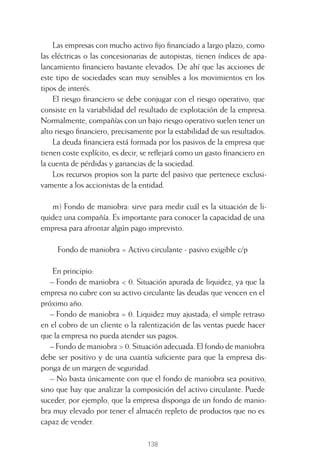 138
Las empresas con mucho activo ﬁjo ﬁnanciado a largo plazo, como
las eléctricas o las concesionarias de autopistas, tienen índices de apa-
lancamiento ﬁnanciero bastante elevados. De ahí que las acciones de
este tipo de sociedades sean muy sensibles a los movimientos en los
tipos de interés.
El riesgo ﬁnanciero se debe conjugar con el riesgo operativo, que
consiste en la variabilidad del resultado de explotación de la empresa.
Normalmente, compañías con un bajo riesgo operativo suelen tener un
alto riesgo ﬁnanciero, precisamente por la estabilidad de sus resultados.
La deuda ﬁnanciera está formada por los pasivos de la empresa que
tienen coste explícito, es decir, se reﬂejará como un gasto ﬁnanciero en
la cuenta de pérdidas y ganancias de la sociedad.
Los recursos propios son la parte del pasivo que pertenece exclusi-
vamente a los accionistas de la entidad.
m) Fondo de maniobra: sirve para medir cuál es la situación de li-
quidez una compañía. Es importante para conocer la capacidad de una
empresa para afrontar algún pago imprevisto.
Fondo de maniobra = Activo circulante - pasivo exigible c/p
En principio:
– Fondo de maniobra < 0. Situación apurada de liquidez, ya que la
empresa no cubre con su activo circulante las deudas que vencen en el
próximo año.
– Fondo de maniobra = 0. Liquidez muy ajustada; el simple retraso
en el cobro de un cliente o la ralentización de las ventas puede hacer
que la empresa no pueda atender sus pagos.
– Fondo de maniobra > 0. Situación adecuada. El fondo de maniobra
debe ser positivo y de una cuantía suﬁciente para que la empresa dis-
ponga de un margen de seguridad.
– No basta únicamente con que el fondo de maniobra sea positivo,
sino que hay que analizar la composición del activo circulante. Puede
suceder, por ejemplo, que la empresa disponga de un fondo de manio-
bra muy elevado por tener el almacén repleto de productos que no es
capaz de vender.
6 CAPITULO INV EN BOLSA T I.indd 1386 CAPITULO INV EN BOLSA T I.indd 138 17/05/2012 17:54:4417/05/2012 17:54:44
 