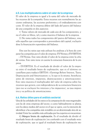 139
6.5. Los multiplicadores sobre el valor de la empresa
El valor de la empresa es igual a la suma del valor de mercado de
los recursos de la compañía. Estos recursos son normalmente las ac-
ciones ordinarias, las acciones preferentes y el endeudamiento con
coste. El valor de la empresa diﬁere del lado del pasivo del balance
de una compañía en dos aspectos:
1) Toma valores de mercado de cada uno de los componentes, y
no el valor en libros, tal y como muestra el balance de la empresa.
2) No toma todos los componentes del pasivo del balance, sino
sólo aquellos que corresponden a proveedores del capital, excluyén-
dose la ﬁnanciación espontánea del balance.
Dos son los ratios que más utilizan los analistas a la hora de com-
parar las compañías por el valor de empresa: EV/Ventas y EV/EBITDA.
– EV/Ventas. Este ratio divide el valor de la empresa entre la cifra
de ventas. Este ratio tiene en cuenta la estructura ﬁnanciera de la em-
presa.
– EV/EBITDA. Es el resultado de dividir el valor de la empre-
sa entre el resultado bruto de explotación, que es el término en
castellano para traducir EBITDA («Earnings Before Interest, Taxes,
Depreciación and Amortization» o, lo que es lo mismo, beneﬁcios
antes de intereses, impuestos, depreciaciones y amortizaciones).
Este ratio muestra el multiplicador del valor de empresa sobre los
recursos que genera, con independencia de su estructura ﬁnanciera
(por eso se excluyen los intereses y los impuestos), su tasa imposi-
tiva y su política de amortizaciones.
6.6. Ratios útiles para el análisis sectorial
Una de las utilidades de los ratios es la comparación de estas magnitudes
con las de otras empresas del sector, o como habitualmente se planea,
con los datos medios del sector en el que se opera, con la intención de
identiﬁcar a las compañías más rentables en un determinado área de ac-
tividad. Entre las variables más utilizadas por los expertos se encuentran:
1) Margen bruto de explotación. Es el resultado de dividir el
resultado bruto de explotación (no confundir con el resultado neto
de explotación, que es igual al resultado bruto de explotación me-
6 CAPITULO INV EN BOLSA T I.indd 1396 CAPITULO INV EN BOLSA T I.indd 139 17/05/2012 17:54:4417/05/2012 17:54:44
 