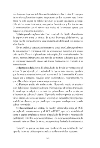 140
nos las amortizaciones del inmovilizado) entre las ventas. El margen
bruto de explotación expresa en porcentaje los recursos que la em-
presa ha sido capaz de retener después de pagar sus gastos a excep-
ción de las amortizaciones, sus gastos ﬁnancieros y los impuestos.
La comparación con el sector nos indica si la empresa opera con
mayores o menores márgenes.
2) Margen de explotación. Es el resultado de dividir el resultado
de explotación entre las ventas. Si es más bajo que el del sector, sig-
niﬁca que la compañía tiene una situación de debilidad con respecto
a las demás.
En un análisis a corto plazo (en torno a cinco años), el margen bruto
de explotación y el margen neto de explotación muestran una evolu-
ción similar. Pero si el plazo fuera más amplio, los resultados serían dis-
tintos, porque abarcaríamos un periodo de tiempo suﬁciente para que
las empresas hayan sido capaces de tomar decisiones con respecto a su
inmovilizado.
3) Rotación del activo. Es el resultado de dividir las ventas entre el
activo. Si, por ejemplo, el resultado de la operación es cuatro, signiﬁca
que las ventas son cuatro veces el activo total de la compañía. Cuanto
mayor sea la rotación, mayores serán los beneﬁcios, normalmente, ya
que el beneﬁcio es igual a rotación por márgenes.
4) Periodo medio de maduración. El periodo medio de madura-
ción del proceso productivo de una empresa mide el tiempo transcurri-
do desde que se adquieren las materias primas hasta que los productos
elaborados se cobran al cliente. El periodo medio se puede escindir en
varias etapas. A efectos de análisis sectorial, es especialmente importan-
te el de los clientes, ya que puede que la empresa venda pero no pueda
cobrar lo vendido.
5) Rentabilidad de sector. Se pueden utilizar dos ratios, el ROE,
ya explicado anteriormente, y el RCE o ROCE, que es la rentabilidad
sobre el capital empleado y que es el resultado de dividir el resultado de
explotación entre los recursos empleados. Los recursos empleados son la
suma del valor en libros de los recursos propios y la deuda ﬁnanciera neta.
También se puede realizar una clasiﬁcación en función de qué
tipo de ratios se utilizan para analizar cada uno de los sectores:
6 CAPITULO INV EN BOLSA T I.indd 1406 CAPITULO INV EN BOLSA T I.indd 140 17/05/2012 17:54:4517/05/2012 17:54:45
 