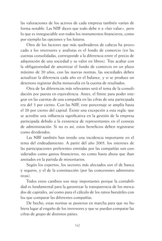 142
las valoraciones de los activos de cada empresa también varían de
forma notable. Las NIIF dicen que todo debe ir a «fair value», pero
lo que es innegociable son todos los instrumentos ﬁnancieros, como
por ejemplo las opciones y los futuros.
Otro de los factores que más quebraderos de cabeza ha provo-
cado a los inversores y analistas es el fondo de comercio (en las
cuentas consolidadas, corresponde a la diferencia entre el precio de
adquisición de una sociedad y su valor en libros). Tras acabar con
la obligatoriedad de amortizar el fondo de comercio en un plazo
máximo de 20 años, con las nuevas normas, las sociedades deben
actualizar la diferencia cada año en el balance, y si se produce un
deterioro registrar dicha minusvalía en la cuenta de resultados.
Otra de las diferencias más relevantes será el tema de la consoli-
dación por puesta en equivalencia. Antes, el límite para poder inte-
grar en las cuentas de una compañía en las cifras de una participada
era del 3 por ciento. Con las NIIF, este porcentaje se amplía hasta
el 20 por ciento del capital. Existe una excepción a esta regla: que
se acredite una inﬂuencia signiﬁcativa en la gestión de la empresa
participada debido a la existencia de representantes en el consejo
de administración. Si no es así, estos beneﬁcios deben registrarse
como dividendos.
Las NIIF también han tenido una incidencia importante en el
tema del endeudamiento. A partir del año 2005, los intereses de
las participaciones preferentes emitidas por las compañías son con-
siderados como gastos ﬁnancieros, no como hasta ahora que iban
anotados en la partida de minoritarios.
Según los expertos, los sectores más afectados son el de banca
y seguros, y el de la construcción (por las concesiones administra-
tivas).
Todos estos cambios son muy importantes porque la contabili-
dad es fundamental para la garantizar la transparencia de los merca-
dos de capitales, así como para el cálculo de los ratios bursátiles con
los que comparar las diferentes compañías.
De hecho, estas normas se pusieron en marcha para que no hu-
biera lugar al engaño de los inversores y que se puedan comparar las
cifras de grupo de distintos países.
6 CAPITULO INV EN BOLSA T I.indd 1426 CAPITULO INV EN BOLSA T I.indd 142 17/05/2012 17:54:4517/05/2012 17:54:45
 