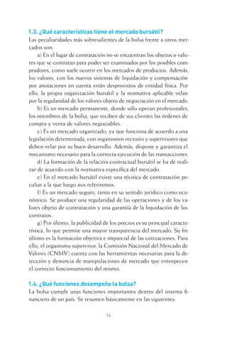 14
1.3. ¿Qué características tiene el mercado bursátil?
Las peculiaridades más sobresalientes de la bolsa frente a otros mer-
cados son:
a) En el lugar de contratación no se encuentran los objetos o valo-
res que se contratan para poder ser examinados por los posibles com-
pradores, como suele ocurrir en los mercados de productos. Además,
los valores, con los nuevos sistemas de liquidación y compensación
por anotaciones en cuenta están desprovistos de entidad física. Por
ello, la propia organización bursátil y la normativa aplicable velan
por la regularidad de los valores objeto de negociación en el mercado.
b) Es un mercado permanente, donde sólo operan profesionales,
los miembros de la bolsa, que reciben de sus clientes las órdenes de
compra y venta de valores negociables.
c) Es un mercado organizado, ya que funciona de acuerdo a una
legislación determinada, con organismos rectores y supervisores que
deben velar por su buen desarrollo. Además, dispone y garantiza el
mecanismo necesario para la correcta ejecución de las transacciones.
d) La formación de la relación contractual bursátil se ha de reali-
zar de acuerdo con la normativa especíﬁca del mercado.
e) En el mercado bursátil existe una técnica de contratación pe-
culiar a la que luego nos referiremos.
f) Es un mercado seguro, tanto en su sentido jurídico como eco-
nómico. Se produce una regularidad de las operaciones y de los va-
lores objeto de contratación y una garantía de la liquidación de los
contratos.
g) Por último, la publicidad de los precios es su principal caracte-
rística, lo que permite una mayor transparencia del mercado. Su ﬁn
último es la formación objetiva e imparcial de las cotizaciones. Para
ello, el organismo supervisor, la Comisión Nacional del Mercado de
Valores (CNMV) cuenta con las herramientas necesarias para la de-
tección y denuncia de manipulaciones de mercado que entorpecen
el correcto funcionamiento del mismo.
1.4. ¿Qué funciones desempeña la bolsa?
La bolsa cumple unas funciones importantes dentro del sistema ﬁ-
nanciero de un país. Se resumen básicamente en las siguientes:
1 CAPITULO INV EN BOLSA T I.indd 141 CAPITULO INV EN BOLSA T I.indd 14 17/05/2012 17:18:0817/05/2012 17:18:08
 