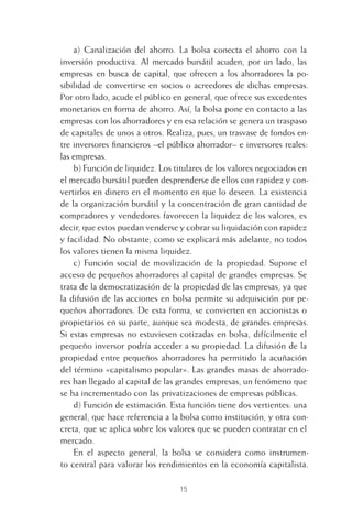 15
a) Canalización del ahorro. La bolsa conecta el ahorro con la
inversión productiva. Al mercado bursátil acuden, por un lado, las
empresas en busca de capital, que ofrecen a los ahorradores la po-
sibilidad de convertirse en socios o acreedores de dichas empresas.
Por otro lado, acude el público en general, que ofrece sus excedentes
monetarios en forma de ahorro. Así, la bolsa pone en contacto a las
empresas con los ahorradores y en esa relación se genera un traspaso
de capitales de unos a otros. Realiza, pues, un trasvase de fondos en-
tre inversores ﬁnancieros –el público ahorrador– e inversores reales:
las empresas.
b) Función de liquidez. Los titulares de los valores negociados en
el mercado bursátil pueden desprenderse de ellos con rapidez y con-
vertirlos en dinero en el momento en que lo deseen. La existencia
de la organización bursátil y la concentración de gran cantidad de
compradores y vendedores favorecen la liquidez de los valores, es
decir, que estos puedan venderse y cobrar su liquidación con rapidez
y facilidad. No obstante, como se explicará más adelante, no todos
los valores tienen la misma liquidez.
c) Función social de movilización de la propiedad. Supone el
acceso de pequeños ahorradores al capital de grandes empresas. Se
trata de la democratización de la propiedad de las empresas, ya que
la difusión de las acciones en bolsa permite su adquisición por pe-
queños ahorradores. De esta forma, se convierten en accionistas o
propietarios en su parte, aunque sea modesta, de grandes empresas.
Si estas empresas no estuviesen cotizadas en bolsa, difícilmente el
pequeño inversor podría acceder a su propiedad. La difusión de la
propiedad entre pequeños ahorradores ha permitido la acuñación
del término «capitalismo popular». Las grandes masas de ahorrado-
res han llegado al capital de las grandes empresas, un fenómeno que
se ha incrementado con las privatizaciones de empresas públicas.
d) Función de estimación. Esta función tiene dos vertientes: una
general, que hace referencia a la bolsa como institución, y otra con-
creta, que se aplica sobre los valores que se pueden contratar en el
mercado.
En el aspecto general, la bolsa se considera como instrumen-
to central para valorar los rendimientos en la economía capitalista.
1 CAPITULO INV EN BOLSA T I.indd 151 CAPITULO INV EN BOLSA T I.indd 15 17/05/2012 17:18:0817/05/2012 17:18:08
 