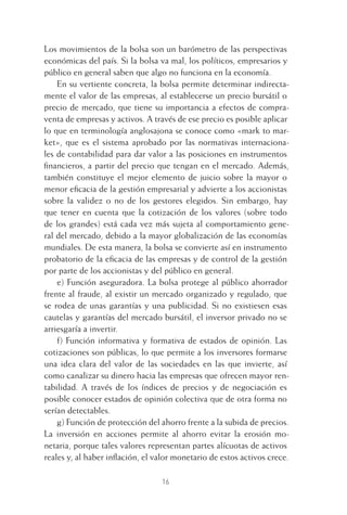 16
Los movimientos de la bolsa son un barómetro de las perspectivas
económicas del país. Si la bolsa va mal, los políticos, empresarios y
público en general saben que algo no funciona en la economía.
En su vertiente concreta, la bolsa permite determinar indirecta-
mente el valor de las empresas, al establecerse un precio bursátil o
precio de mercado, que tiene su importancia a efectos de compra-
venta de empresas y activos. A través de ese precio es posible aplicar
lo que en terminología anglosajona se conoce como «mark to mar-
ket», que es el sistema aprobado por las normativas internaciona-
les de contabilidad para dar valor a las posiciones en instrumentos
ﬁnancieros, a partir del precio que tengan en el mercado. Además,
también constituye el mejor elemento de juicio sobre la mayor o
menor eﬁcacia de la gestión empresarial y advierte a los accionistas
sobre la validez o no de los gestores elegidos. Sin embargo, hay
que tener en cuenta que la cotización de los valores (sobre todo
de los grandes) está cada vez más sujeta al comportamiento gene-
ral del mercado, debido a la mayor globalización de las economías
mundiales. De esta manera, la bolsa se convierte así en instrumento
probatorio de la eﬁcacia de las empresas y de control de la gestión
por parte de los accionistas y del público en general.
e) Función aseguradora. La bolsa protege al público ahorrador
frente al fraude, al existir un mercado organizado y regulado, que
se rodea de unas garantías y una publicidad. Si no existiesen esas
cautelas y garantías del mercado bursátil, el inversor privado no se
arriesgaría a invertir.
f) Función informativa y formativa de estados de opinión. Las
cotizaciones son públicas, lo que permite a los inversores formarse
una idea clara del valor de las sociedades en las que invierte, así
como canalizar su dinero hacia las empresas que ofrecen mayor ren-
tabilidad. A través de los índices de precios y de negociación es
posible conocer estados de opinión colectiva que de otra forma no
serían detectables.
g) Función de protección del ahorro frente a la subida de precios.
La inversión en acciones permite al ahorro evitar la erosión mo-
netaria, porque tales valores representan partes alícuotas de activos
reales y, al haber inﬂación, el valor monetario de estos activos crece.
1 CAPITULO INV EN BOLSA T I.indd 161 CAPITULO INV EN BOLSA T I.indd 16 17/05/2012 17:18:0817/05/2012 17:18:08
 