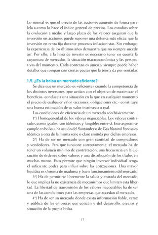 17
Lo normal es que el precio de las acciones aumente de forma para-
lela a como lo hace el índice general de precios. Los estudios sobre
la evolución a medio y largo plazo de los valores aseguran que la
inversión en acciones puede suponer una defensa más eﬁcaz que la
inversión en renta ﬁja durante procesos inﬂacionistas. Sin embargo,
la experiencia de los últimos años demuestra que no siempre sucede
así. Por ello, a la hora de invertir es necesario tener en cuenta la
coyuntura de mercados, la situación macroeconómica y las perspec-
tivas del momento. Cada contexto es único y siempre puede haber
detalles que rompan con ciertas pautas que la teoría da por sentadas.
1.5. ¿Es la bolsa un mercado eﬁciente?
Se dice que un mercado es «eﬁciente» cuando la competencia de
los distintos inversores -que actúan con el objetivo de maximizar el
beneﬁcio- conduce a una situación en la que en cualquier momento
el precio de cualquier valor -acciones, obligaciones etc.- constituye
una buena estimación de su valor intrínseco o real.
Las condiciones de eﬁciencia de un mercado son básicamente:
1ª) Homogeneidad de los valores negociables. Los valores contra-
tados como iguales, son idénticos y fungibles entre sí. Este aspecto se
cumple en bolsa: una acción del Santander o de Gas Natural Fenosa es
idéntica a otra de la misma serie o clase emitida por dichas empresas.
2ª) Ha de ser un mercado con gran cantidad de compradores
y vendedores. Para que funcione correctamente, el mercado ha de
tener un volumen mínimo de contratación, una frecuencia en la eje-
cución de órdenes sobre valores y una distribución de los títulos en
muchas manos. Esto permite que ningún inversor individual tenga
el suﬁciente poder para inﬂuir sobre las cotizaciones. Una mayor
liquidez es síntoma de madurez y buen funcionamiento del mercado.
3ª) Ha de permitirse libremente la salida y entrada del mercado,
lo que implica la no existencia de mecanismos que limiten esta liber-
tad. La libertad de transmisión de los valores negociables ha de ser
una de las condiciones para las empresas que accedan al mercado.
4ª) Ha de ser un mercado donde exista información ﬁable, veraz
y pública de las empresas que cotizan y del desarrollo, precios y
situación de la propia bolsa.
1 CAPITULO INV EN BOLSA T I.indd 171 CAPITULO INV EN BOLSA T I.indd 17 17/05/2012 17:18:0817/05/2012 17:18:08
 