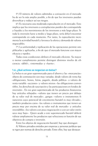 18
5ª) El número de valores admitidos a cotización en el mercado
ha de ser lo más amplio posible, a ﬁn de que los inversores puedan
diversiﬁcar y reducir así sus riesgos.
6ª) Es necesaria una moderada especulación en el mercado. Esto
implica que los inversores a cortoplacistas pueden dar contrapartida
y liquidez a los movimientos de los inversores a más largo plazo. Si
toda la inversión fuese a medio y largo plazo, sería difícil encontrar
contrapartida en cada momento. Por tanto, la especulación incre-
menta la actividad bursátil y favorece la oferta y demanda de valores
negociables.
7ª) La uniformidad y tipiﬁcación de las operaciones permite sim-
pliﬁcarlas y agilizarlas, a ﬁn de que el mercado funcione con mayor
eﬁcacia y rapidez.
Todas estas condiciones deﬁnen el mercado eﬁciente. Su mayor
o menor cumplimiento permite distinguir distintos niveles de eﬁ-
ciencia: «débil», «intermedia» y «fuerte».
1.6. ¿Qué activos se negocian en bolsa?
La bolsa es un gran supermercado para el ahorro y las «mercancías»
objeto de contratación son muy variadas: desde valores de renta ﬁja
–obligaciones, bonos, letras, pagarés, deuda pública– a valores de
renta variable –acciones– y valores mixtos –las obligaciones conver-
tibles, los derechos de suscripción y las participaciones en fondos de
inversión–. En ese gran supermercado de los productos ﬁnancieros
hay artículos rebajados –valores que tienen un precio por debajo
de su valor real de mercado–, gangas –valores o instrumentos ﬁ-
nancieros cuyo potencial de crecimiento bursátil es muy elevado–,
también productos caros –los valores o instrumentos que tienen un
precio muy por encima de su valor real de mercado– y artículos
invendibles –los valores con poca negociación o con un valor intrín-
seco muy bajo–. Quien acude a este supermercado bursátil deberá
valorar ampliamente los productos que selecciona en función de sus
objetivos de compra e inversión.
Entre los objetos de negociación bursátil, hay que distinguir:
A) Valores privados emitidos por empresas y personas jurídicas que
se rigen por normas de derecho privado. Entre ellos, hay que destacar:
1 CAPITULO INV EN BOLSA T I.indd 181 CAPITULO INV EN BOLSA T I.indd 18 17/05/2012 17:18:0817/05/2012 17:18:08
 