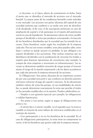 19
a) Acciones: es el típico objeto de contratación en bolsa, hasta
el punto que se identiﬁca el mercado de acciones con el mercado
bursátil. La mayor parte de las estadísticas bursátiles están referidas
a este mercado. Las acciones son partes alícuotas del capital de una
sociedad anónima que conﬁeren a su titular una serie de derechos:
el de dividendo, el de voto, el de suscripción preferente en caso de
ampliación de capital y el de participar en el reparto del patrimonio
social en caso de liquidación. Se denominan valores de renta variable
porque el dividendo o renta que producen corresponde a la fracción
de los beneﬁcios distribuidos por la sociedad que ha emitido las ac-
ciones. Estos beneﬁcios varían según los resultados de la empresa
cada año. Por eso son rentas variables: unos años pueden subir, otros
bajar e incluso se puede incurrir en pérdidas, lo que obligará a no
repartir dividendos a los accionistas. Hay incluso empresas que no
distribuyen dividendos con la justiﬁcación de necesitar los fondos a
repartir para ﬁnanciar operaciones de crecimiento (por ejemplo, la
compra de otras empresas o inversiones en infraestructuras). Las ac-
ciones se denominan también inversión de riesgo porque el inversor
asume el riesgo de la marcha empresarial y de los datos económicos
que cada año presente la empresa emisora de las acciones.
b) Obligaciones: Son partes alícuotas de un empréstito contraí-
do por una sociedad mercantil y que conﬁeren un derecho patrimo-
nial único referente al pago de capital e intereses. Se les denominan
también valores de renta ﬁja porque, en sus modalidades de interés
ﬁjo, se puede determinar exactamente la renta que percibe el titular
en los periodos establecidos en la emisión. Pueden subdividirse en:
– Simples o con garantía especial: por ejemplo, las obligaciones
o cédulas hipotecarias.
– Sin prima o con prima, según se pague al obligacionista una
prima o no.
– A interés ﬁjo o a interés variable: en el segundo caso, la renta es
variable en función de unos índices de referencia establecidos en el
contrato de emisión.
– Con participación o no en los beneﬁcios de la sociedad. En el
caso de obligaciones participativas, la renta tiene un componente in-
cierto, el de los beneﬁcios que genere cada año la empresa emisora.
1 CAPITULO INV EN BOLSA T I.indd 191 CAPITULO INV EN BOLSA T I.indd 19 17/05/2012 17:18:0817/05/2012 17:18:08
 