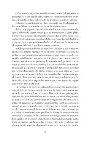 20
– Con interés pagadero periódicamente, trimestral, semestral o
anualmente, o con cupón cero, cuando el inversor recibe los intere-
ses acumulados al ﬁnal del periodo de amortización de los valores.
c) Bonos: son emitidos a un plazo más corto que las obligaciones.
Las modalidades son similares a las de las obligaciones.
d) Letras y pagarés: son valores emitidos por empresas privadas
con el objeto de captar fondos para su ﬁnanciación a corto plazo.
Conﬁeren a su titular la condición de acreedor a corto plazo –nor-
malmente de seis meses a un año– de la empresa emisora de las letras
o pagarés, que se obligará a reembolsar, al adquirente de los mismos,
el importe del capital más los intereses pactados.
e) Obligaciones y bonos convertibles: otorgan a sus tenedores,
además del interés pactado en la emisión, el derecho a convertir,
en las fechas previamente determinadas y con los precios de con-
versión establecidos, sus valores en acciones. Esto permite que el
inversor transforme su posición de acreedor-obligacionista o bo-
nista en otra de socio-accionista. La convertibilidad consiste en
la facultad, por parte del titular o comprador del activo, de optar
por la transformación de dicho producto en otra clase de valor,
de acuerdo con unas condiciones especiﬁcadas previamente por
el emisor. Este tipo de valores han sido muy empleados por las
entidades ﬁnancieras españolas para mejorar sus ratios de capital
durante los años de la crisis.
La existencia de diferentes clases de acciones y obligaciones per-
mite deﬁnir un número amplio de tipos de conversión, como, por
ejemplo, acciones ordinarias convertibles en acciones privilegiadas,
acciones sin voto convertibles en acciones con voto, obligaciones
de una clase o plazo convertibles en obligaciones de otra clase o
plazo, obligaciones convertibles contingentes (también conocidos
como CoCo´s, se transforman en otro activo en función de una se-
rie de circunstancias deﬁnidas en el folleto) etc. Sin embargo, en-
tre todas las combinaciones posibles, la forma de conversión más
conocida o utilizada es la conversión de obligaciones en acciones.
Son aquellas en las que el titular tiene la facultad de convertir dicho
título en acciones de la sociedad emisora, bajo unas condiciones de
plazo y precio, especiﬁcadas por el emisor en la escritura de emisión.
1 CAPITULO INV EN BOLSA T I.indd 201 CAPITULO INV EN BOLSA T I.indd 20 17/05/2012 17:18:0917/05/2012 17:18:09
 