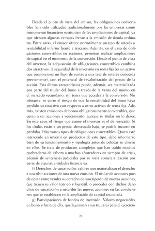 21
Desde el punto de vista del emisor, las obligaciones converti-
bles han sido utilizadas tradicionalmente por las empresas como
instrumento ﬁnanciero sustitutivo de las ampliaciones de capital, ya
que ofrecen algunas ventajas frente a la emisión de deuda ordina-
ria. Entre otras, el emisor ofrece normalmente un tipo de interés o
rentabilidad inferior frente a terceros. Además, en el caso de obli-
gaciones convertibles en acciones, permiten realizar ampliaciones
de capital en el momento de la conversión. Desde el punto de vista
del inversor, la adquisición de obligaciones convertibles combina
dos atractivos: la seguridad de la inversión en renta ﬁja (es un activo
que proporciona un ﬂujo de rentas a una tasa de interés conocida
previamente), con el potencial de revalorización del precio de la
acción. Esta última característica puede, además, ser materializada
por parte del titular del bono a través de la venta del mismo en
el mercado secundario, sin tener que acceder a la conversión. No
obstante, se corre el riesgo de que la rentabilidad del bono haya
perdido su atractivo con respecto a otros activos de renta ﬁja. Ade-
más, existen emisiones de bonos obligatoriamente convertibles, que
pasan a ser acciones a vencimiento, aunque su titular no lo desee.
En este caso, el riesgo que asume el inversor es el de mercado. Si
los títulos están a un precio demasiado bajo, se podría incurrir en
pérdidas. Hay varios tipos de obligaciones convertibles. Quien esté
interesado en invertir en productos de este tipo, debe informarse
bien de su funcionamiento y tipología antes de colocar su dinero
en ellos. Se trata de productos complejos que han traído muchos
quebraderos de cabeza a muchos ahorradores en tiempos de crisis,
además de sentencias judiciales por su mala comercialización por
parte de algunas entidades ﬁnancieras.
f) Derechos de suscripción: valores que materializan el derecho
a suscribir acciones de una nueva emisión. El titular de acciones pue-
de optar entre vender su derecho de suscripción de nuevas acciones,
que tienen su valor teórico y bursátil, o proceder con dichos dere-
chos de suscripción a suscribir las nuevas acciones en las condicio-
nes que se establecen en la ampliación de capital anunciada.
g) Participaciones de fondos de inversión: Valores negociables
en bolsa y fuera de ella, que legitiman a sus titulares para el ejercicio
1 CAPITULO INV EN BOLSA T I.indd 211 CAPITULO INV EN BOLSA T I.indd 21 17/05/2012 17:18:0917/05/2012 17:18:09
 