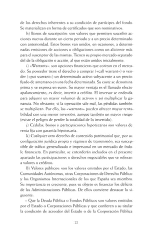 22
de los derechos inherentes a su condición de partícipes del fondo.
Se materializan en forma de certiﬁcados que son nominativos.
h) Bonos de suscripción: son valores que permiten suscribir ac-
ciones nuevas durante un cierto periodo y a un precio determinado
con anterioridad. Estos bonos van unidos, en ocasiones, a determi-
nadas emisiones de acciones u obligaciones como un aliciente más
para el suscriptor de las mismas. Tienen su propio mercado separado
del de la obligación o acción, al que están unidos inicialmente.
i) «Warrants»: son opciones ﬁnancieras que cotizan en el merca-
do. Su poseedor tiene el derecho a comprar («call warrant») o ven-
der («put warrant») un determinado activo subyacente a un precio
ﬁjado de antemano en una fecha determinada. Su coste se denomina
prima y se expresa en euros. Su mayor ventaja es el llamado efecto
apalancamiento, es decir, invertir a crédito. El inversor se endeuda
para adquirir un mayor volumen de activos y así multiplicar la ga-
nancia. No obstante, si la operación sale mal, las pérdidas también
se multiplican. Por ello, los «warrants» pueden ofrecer mayor renta-
bilidad con una menor inversión, aunque también un mayor riesgo
(existe el peligro de perder la totalidad de lo invertido).
j) Cédulas, bonos y participaciones hipotecarias son valores de
renta ﬁja con garantía hipotecaria.
k) Cualquier otro derecho de contenido patrimonial que, por su
conﬁguración jurídica propia y régimen de transmisión, sea suscep-
tible de tráﬁco generalizado e impersonal en un mercado de índo-
le ﬁnanciera. En particular, se entenderán incluidos en el presente
apartado las participaciones o derechos negociables que se reﬁeran
a valores o créditos.
B) Valores públicos: son los valores emitidos por el Estado, las
Comunidades Autónomas, otras Corporaciones de Derecho Público
y los Organismos Internacionales de los que España sea miembro.
Su importancia es creciente, pues su objeto es ﬁnanciar los déﬁcits
de las Administraciones Públicas. De ellos conviene destacar lo si-
guiente:
– Que la Deuda Pública o Fondos Públicos son valores emitidos
por el Estado o Corporaciones Públicas y que conﬁeren a su titular
la condición de acreedor del Estado o de la Corporación Pública
1 CAPITULO INV EN BOLSA T I.indd 221 CAPITULO INV EN BOLSA T I.indd 22 17/05/2012 17:18:0917/05/2012 17:18:09
 