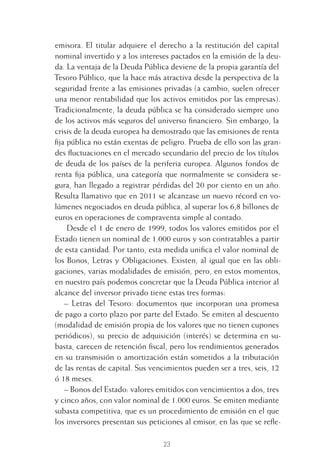23
emisora. El titular adquiere el derecho a la restitución del capital
nominal invertido y a los intereses pactados en la emisión de la deu-
da. La ventaja de la Deuda Pública deviene de la propia garantía del
Tesoro Público, que la hace más atractiva desde la perspectiva de la
seguridad frente a las emisiones privadas (a cambio, suelen ofrecer
una menor rentabilidad que los activos emitidos por las empresas).
Tradicionalmente, la deuda pública se ha considerado siempre uno
de los activos más seguros del universo ﬁnanciero. Sin embargo, la
crisis de la deuda europea ha demostrado que las emisiones de renta
ﬁja pública no están exentas de peligro. Prueba de ello son las gran-
des ﬂuctuaciones en el mercado secundario del precio de los títulos
de deuda de los países de la periferia europea. Algunos fondos de
renta ﬁja pública, una categoría que normalmente se considera se-
gura, han llegado a registrar pérdidas del 20 por ciento en un año.
Resulta llamativo que en 2011 se alcanzase un nuevo récord en vo-
lúmenes negociados en deuda pública, al superar los 6,8 billones de
euros en operaciones de compraventa simple al contado.
Desde el 1 de enero de 1999, todos los valores emitidos por el
Estado tienen un nominal de 1.000 euros y son contratables a partir
de esta cantidad. Por tanto, esta medida uniﬁca el valor nominal de
los Bonos, Letras y Obligaciones. Existen, al igual que en las obli-
gaciones, varias modalidades de emisión, pero, en estos momentos,
en nuestro país podemos concretar que la Deuda Pública interior al
alcance del inversor privado tiene estas tres formas:
– Letras del Tesoro: documentos que incorporan una promesa
de pago a corto plazo por parte del Estado. Se emiten al descuento
(modalidad de emisión propia de los valores que no tienen cupones
periódicos), su precio de adquisición (interés) se determina en su-
basta, carecen de retención ﬁscal, pero los rendimientos generados
en su transmisión o amortización están sometidos a la tributación
de las rentas de capital. Sus vencimientos pueden ser a tres, seis, 12
ó 18 meses.
– Bonos del Estado: valores emitidos con vencimientos a dos, tres
y cinco años, con valor nominal de 1.000 euros. Se emiten mediante
subasta competitiva, que es un procedimiento de emisión en el que
los inversores presentan sus peticiones al emisor, en las que se reﬂe-
1 CAPITULO INV EN BOLSA T I.indd 231 CAPITULO INV EN BOLSA T I.indd 23 17/05/2012 17:18:0917/05/2012 17:18:09
 