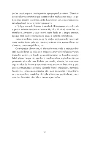 24
jan los precios que están dispuestos a pagar por los valores. El emisor
decide el precio mínimo que acepta recibir, rechazando todas las pe-
ticiones a precios inferiores a éste. Los valores son, en consecuencia,
adjudicados al mejor o mejores postores.
– Obligaciones del Estado: la deuda del Estado con plazo de vida
superior a cinco años (normalmente 10, 15 y 30 años), con valor no-
minal de 1.000 euros y cuyo interés viene ﬁjado en la propia emisión,
aunque para su determinación se acude a subasta competitiva.
Existen también, como ya se ha dicho, emisiones de valores de
otras instituciones públicas como ayuntamientos, comunidades au-
tónomas, empresas públicas, etc.
Como puede observarse, el ahorrador que acude al mercado bur-
sátil puede llenar su cesta con productos muy diversiﬁcados y para
todos los gustos, en donde los condicionantes de liquidez, rentabi-
lidad, plazo, riesgo, etc. pueden ir combinándose según los criterios
personales de cada uno. Habría que añadir, además, los mercados
organizados de futuros y opciones sobre productos bursátiles y pro-
ductos estructurados de renta variable (bonos indiciados, permutas
ﬁnancieras, fondos garantizados, etc.) para completar el muestrario
de «mercancías» bursátiles ofrecida al inversor particular.de «mer-
cancías» bursátiles ofrecida al inversor particular.
1 CAPITULO INV EN BOLSA T I.indd 241 CAPITULO INV EN BOLSA T I.indd 24 17/05/2012 17:18:0917/05/2012 17:18:09
 