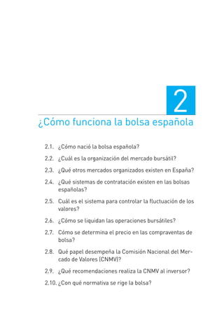 ¿Cómo funciona la bolsa española
2
2.1.0 ¿Cómo nació la bolsa española?
2.2.0 ¿Cuál es la organización del mercado bursátil?
2.3. 0¿Qué otros mercados organizados existen en España?
2.4.0 ¿Qué sistemas de contratación existen en las bolsas
españolas?
2.5.0 Cuál es el sistema para controlar la ﬂuctuación de los
valores?
2.6.0 ¿Cómo se liquidan las operaciones bursátiles?
2.7.0 Cómo se determina el precio en las compraventas de
bolsa?
2.8.0 Qué papel desempeña la Comisión Nacional del Mer-
cado de Valores (CNMV)?
2.9.0 ¿Qué recomendaciones realiza la CNMV al inversor?
2.10. ¿Con qué normativa se rige la bolsa?
2 CAPITULO INV EN BOLSA T I.indd 272 CAPITULO INV EN BOLSA T I.indd 27 17/05/2012 17:17:5217/05/2012 17:17:52
 