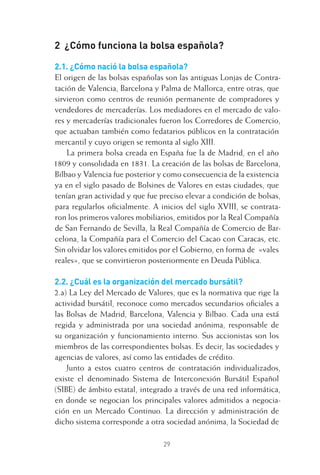 29
2 ¿Cómo funciona la bolsa española?
2.1. ¿Cómo nació la bolsa española?
El origen de las bolsas españolas son las antiguas Lonjas de Contra-
tación de Valencia, Barcelona y Palma de Mallorca, entre otras, que
sirvieron como centros de reunión permanente de compradores y
vendedores de mercaderías. Los mediadores en el mercado de valo-
res y mercaderías tradicionales fueron los Corredores de Comercio,
que actuaban también como fedatarios públicos en la contratación
mercantil y cuyo origen se remonta al siglo XIII.
La primera bolsa creada en España fue la de Madrid, en el año
1809 y consolidada en 1831. La creación de las bolsas de Barcelona,
Bilbao y Valencia fue posterior y como consecuencia de la existencia
ya en el siglo pasado de Bolsines de Valores en estas ciudades, que
tenían gran actividad y que fue preciso elevar a condición de bolsas,
para regularlos oﬁcialmente. A inicios del siglo XVIII, se contrata-
ron los primeros valores mobiliarios, emitidos por la Real Compañía
de San Fernando de Sevilla, la Real Compañía de Comercio de Bar-
celona, la Compañía para el Comercio del Cacao con Caracas, etc.
Sin olvidar los valores emitidos por el Gobierno, en forma de «vales
reales», que se convirtieron posteriormente en Deuda Pública.
2.2. ¿Cuál es la organización del mercado bursátil?
2.a) La Ley del Mercado de Valores, que es la normativa que rige la
actividad bursátil, reconoce como mercados secundarios oﬁciales a
las Bolsas de Madrid, Barcelona, Valencia y Bilbao. Cada una está
regida y administrada por una sociedad anónima, responsable de
su organización y funcionamiento interno. Sus accionistas son los
miembros de las correspondientes bolsas. Es decir, las sociedades y
agencias de valores, así como las entidades de crédito.
Junto a estos cuatro centros de contratación individualizados,
existe el denominado Sistema de Interconexión Bursátil Español
(SIBE) de ámbito estatal, integrado a través de una red informática,
en donde se negocian los principales valores admitidos a negocia-
ción en un Mercado Continuo. La dirección y administración de
dicho sistema corresponde a otra sociedad anónima, la Sociedad de
2 CAPITULO INV EN BOLSA T I.indd 292 CAPITULO INV EN BOLSA T I.indd 29 17/05/2012 17:17:5217/05/2012 17:17:52
 