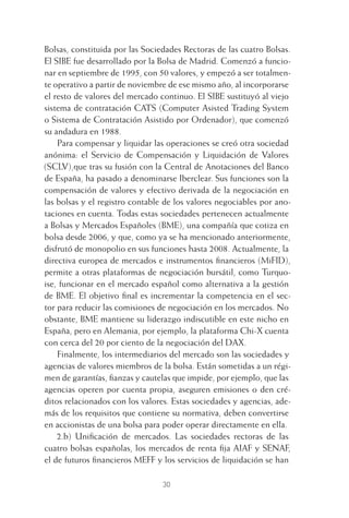 30
Bolsas, constituida por las Sociedades Rectoras de las cuatro Bolsas.
El SIBE fue desarrollado por la Bolsa de Madrid. Comenzó a funcio-
nar en septiembre de 1995, con 50 valores, y empezó a ser totalmen-
te operativo a partir de noviembre de ese mismo año, al incorporarse
el resto de valores del mercado continuo. El SIBE sustituyó al viejo
sistema de contratación CATS (Computer Asisted Trading System
o Sistema de Contratación Asistido por Ordenador), que comenzó
su andadura en 1988.
Para compensar y liquidar las operaciones se creó otra sociedad
anónima: el Servicio de Compensación y Liquidación de Valores
(SCLV),que tras su fusión con la Central de Anotaciones del Banco
de España, ha pasado a denominarse Iberclear. Sus funciones son la
compensación de valores y efectivo derivada de la negociación en
las bolsas y el registro contable de los valores negociables por ano-
taciones en cuenta. Todas estas sociedades pertenecen actualmente
a Bolsas y Mercados Españoles (BME), una compañía que cotiza en
bolsa desde 2006, y que, como ya se ha mencionado anteriormente,
disfrutó de monopolio en sus funciones hasta 2008. Actualmente, la
directiva europea de mercados e instrumentos ﬁnancieros (MiFID),
permite a otras plataformas de negociación bursátil, como Turquo-
ise, funcionar en el mercado español como alternativa a la gestión
de BME. El objetivo ﬁnal es incrementar la competencia en el sec-
tor para reducir las comisiones de negociación en los mercados. No
obstante, BME mantiene su liderazgo indiscutible en este nicho en
España, pero en Alemania, por ejemplo, la plataforma Chi-X cuenta
con cerca del 20 por ciento de la negociación del DAX.
Finalmente, los intermediarios del mercado son las sociedades y
agencias de valores miembros de la bolsa. Están sometidas a un régi-
men de garantías, ﬁanzas y cautelas que impide, por ejemplo, que las
agencias operen por cuenta propia, aseguren emisiones o den cré-
ditos relacionados con los valores. Estas sociedades y agencias, ade-
más de los requisitos que contiene su normativa, deben convertirse
en accionistas de una bolsa para poder operar directamente en ella.
2.b) Uniﬁcación de mercados. Las sociedades rectoras de las
cuatro bolsas españolas, los mercados de renta ﬁja AIAF y SENAF,
el de futuros ﬁnancieros MEFF y los servicios de liquidación se han
2 CAPITULO INV EN BOLSA T I.indd 302 CAPITULO INV EN BOLSA T I.indd 30 17/05/2012 17:17:5217/05/2012 17:17:52
 