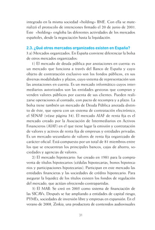 31
integrado en la misma sociedad «holding» BME. Con ella se mate-
rializó el protocolo de intenciones ﬁrmado el 20 de junio de 2001.
Este «holding» engloba las diferentes actividades de los mercados
españoles, desde la negociación hasta la liquidación.
2.3. ¿Qué otros mercados organizados existen en España?
3.a) Mercados organizados. En España conviene diferenciar la bolsa
de otros mercados organizados:
1) El mercado de deuda pública por anotaciones en cuenta: es
un mercado que funciona a través del Banco de España y cuyo
objeto de contratación exclusivo son los fondos públicos, en sus
diversas modalidades y plazos, cuyo sistema de representación son
las anotaciones en cuenta. Es un mercado informático cuyos inter-
mediarios autorizados son las entidades gestoras que compran y
venden valores públicos por cuenta de sus clientes. Pueden reali-
zarse operaciones al contado, con pacto de recompra y a plazo. La
bolsa tiene también un mercado de Deuda Pública anotada distin-
to de éste, que opera con un sistema de contratación electrónico,
el SENAF (véase página 34). El mercado AIAF de renta ﬁja es el
mercado creado por la Asociación de Intermediarios en Activos
Financieros (AIAF) en el que tiene lugar la emisión y contratación
de valores y activos de renta ﬁja de empresas y entidades privadas.
Es un mercado secundario de valores de renta ﬁja organizado de
carácter oﬁcial. Está compuesto por un total de 81 miembros entre
los que se encuentran los principales bancos, cajas de ahorro, so-
ciedades y agencias de valores.
2) El mercado hipotecario: fue creado en 1981 para la compra-
venta de títulos hipotecarios (cédulas hipotecarias, bonos hipoteca-
rios y participaciones hipotecarias). Participan en este mercado las
entidades ﬁnancieras y las sociedades de crédito hipotecario. Para
asegurar la liquidez de los títulos existen los fondos de regulación
del mercado, que actúan ofreciendo contrapartidas.
3) El MAB: Se creó en 2005 como sistema de ﬁnanciación de
las SICAVs. Después se fue ampliando a entidades de capital riesgo,
PYMEs, sociedades de inversión libre y empresas en expansión. En el
verano de 2008, Zinkia, una productora de contenidos audiovisuales
2 CAPITULO INV EN BOLSA T I.indd 312 CAPITULO INV EN BOLSA T I.indd 31 17/05/2012 17:17:5217/05/2012 17:17:52
 