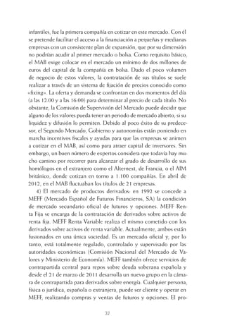 32
infantiles, fue la primera compañía en cotizar en este mercado. Con él
se pretende facilitar el acceso a la ﬁnanciación a pequeñas y medianas
empresas con un consistente plan de expansión, que por su dimensión
no podrían acudir al primer mercado o bolsa. Como requisito básico,
el MAB exige colocar en el mercado un mínimo de dos millones de
euros del capital de la compañía en bolsa. Dado el poco volumen
de negocio de estos valores, la contratación de sus títulos se suele
realizar a través de un sistema de ﬁjación de precios conocido como
«ﬁxing». La oferta y demanda se confrontan en dos momentos del día
(a las 12.00 y a las 16.00) para determinar al precio de cada título. No
obstante, la Comisión de Supervisión del Mercado puede decidir que
alguno de los valores pueda tener un periodo de mercado abierto, si su
liquidez y difusión lo permiten. Debido al poco éxito de su predece-
sor, el Segundo Mercado, Gobierno y autonomías están poniendo en
marcha incentivos ﬁscales y ayudas para que las empresas se animen
a cotizar en el MAB, así como para atraer capital de inversores. Sin
embargo, un buen número de expertos considera que todavía hay mu-
cho camino por recorrer para alcanzar el grado de desarrollo de sus
homólogos en el extranjero como el Alternext, de Francia, o el AIM
británico, donde cotizan en torno a 1.100 compañías. En abril de
2012, en el MAB ﬂuctuaban los títulos de 21 empresas.
4) El mercado de productos derivados: en 1992 se concede a
MEFF (Mercado Español de Futuros Financieros, SA) la condición
de mercado secundario oﬁcial de futuros y opciones. MEFF Ren-
ta Fija se encarga de la contratación de derivados sobre activos de
renta ﬁja. MEFF Renta Variable realiza el mismo cometido con los
derivados sobre activos de renta variable. Actualmente, ambos están
fusionados en una única sociedad. Es un mercado oﬁcial y, por lo
tanto, está totalmente regulado, controlado y supervisado por las
autoridades económicas (Comisión Nacional del Mercado de Va-
lores y Ministerio de Economía). MEFF también ofrece servicios de
contrapartida central para repos sobre deuda soberana española y
desde el 21 de marzo de 2011 desarrolla un nuevo grupo en la cáma-
ra de contrapartida para derivados sobre energía. Cualquier persona,
física o jurídica, española o extranjera, puede ser cliente y operar en
MEFF, realizando compras y ventas de futuros y opciones. El pro-
2 CAPITULO INV EN BOLSA T I.indd 322 CAPITULO INV EN BOLSA T I.indd 32 17/05/2012 17:17:5217/05/2012 17:17:52
 