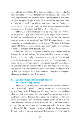 34
sobre el futuro Mini Ibex-35 y opciones sobre acciones. Todas las
opciones sobre el Ibex-35 tendrán un multiplicador de 1 euro. Por
tanto, el precio efectivo en euros de una opción será igual a la prima
cotizada multiplicada por 1 euro. En el caso de las opciones sobre
acciones, el nominal es de 100 acciones por contrato. Es decir, el
precio de un contrato de opciones sobre acciones con una prima,
por ejemplo, de 1,5 euros será: 100 x 1,5 = 150 euros.
5) El SENAF: El Sistema Electrónico de Negociación de Activos
Financieros es la plataforma electrónica de negociación mayorista
de BME para deuda pública española, tanto al contado como en
repos y algunos activos registrados en AIAF. Como se ha dicho ante-
riormente, su estatus jurídico es el de Sistema Multilateral de Nego-
ciación (SMN) y su funcionamiento está supervisado por la sociedad
rectora del mercado AIAF de Renta Fija.
6) El SEND: Bolsas y Mercados Españoles puso en marcha el 10
de mayo de 2010 el Sistema Electrónico de Negociación de Deuda.
Se trata de la primera plataforma para la negociación de activos de
renta ﬁja destinada a inversores minoristas. En él cotizan varios ti-
pos de emisiones privadas: como participaciones preferentes, bonos,
obligaciones simples, subordinadas y con boniﬁcación ﬁscal, cédu-
las y pagarés con vencimiento superior a seis meses. El objetivo prin-
cipal de este sistema es dotar de dinamismo, transparencia y liquidez
a la negociación de activos de renta ﬁja
2.4. ¿Qué sistemas de contratación existen
en las bolsas españolas?
1) Hasta 2009, la tradicional contratación de viva voz convivía
con el sistema electrónico. Hasta ese mismo año se mantuvieron
los históricos corros de bolsa, pero el escaso volumen negociado en
ellos provocó su desaparición. Los pequeños valores que se inter-
cambiaban a través de este sistema pasaron a cotizar en los llamados
corros electrónicos. Los inversores pueden contratar en este mer-
cado de lunes a viernes entre las 8:30 y las 16:00, en la modalidad
«ﬁxing» (los precios se ﬁjan en dos momentos del día: a las 12:00
y a las 16:00). No obstante, conviene señalar que la contratación
de viva voz fue el sistema tradicional de inversión en bolsa hasta la
2 CAPITULO INV EN BOLSA T I.indd 342 CAPITULO INV EN BOLSA T I.indd 34 17/05/2012 17:17:5217/05/2012 17:17:52
 