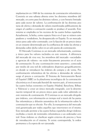 35
implantación en 1989 de los sistemas de contratación informáticos.
Consistía en una subasta abierta entre los distintos miembros del
mercado, en corro para los distintos valores, y con horario limitado
para cada sector de valores. La confrontación de las distintas pos-
turas de oferta y demanda de valores manifestadas públicamente da
origen al cambio o cotización cuando se produce el acuerdo. Este
sistema se empleaba en los recintos de las cuatro bolsas españolas.
Actualmente, la bolsa, como espacio físico en el que se reúnen com-
pradores y vendedores, ha desaparecido en España. Es un mercado
único para cada valor contratado, con la ﬁjación de un precio único
en un instante determinado por la conﬂuencia de todas las ofertas y
demandas sobre dicho valor en un solo punto de contratación.
El Mercado Continuo es un mercado informatizado, continuo
y único para los valores incluidos en este sistema. A diferencia
del mercado de viva voz, los miembros del mercado –sociedades
y agencias de valores– no están físicamente presentes en el acto
de contratación. Es una «contratación entre ausentes», conectada
por medio de una red de ordenadores dispersos geográﬁcamente,
en donde se introducen las órdenes de compra y de venta. Por
confrontación informática de las ofertas y demandas de valores
surge el precio o cotización. El Sistema de Interconexión Bursá-
til Español (SIBE) es la plataforma tecnológica de la contratación
electrónica en el mercado bursátil de nuestro país, al interconectar
las cuatro bolsas existentes en España (Madrid, Barcelona, Bilbao
y Valencia) y crear un único mercado integrado, con la determi-
nación temporal de un precio único para cada valor admitido en
este sistema de contratación. El Continuo es un mercado dirigido
por órdenes, con información en tiempo real a través de las panta-
llas informáticas y difusión automática de la información sobre la
contratación que se efectúe. Por ello, la transparencia del mercado
está garantizada por todos aquellos que intervienen en el mismo.
Este mercado permite a las cuatro bolsas españolas dirigir órdenes
recibidas a través de terminales informáticos a un ordenador cen-
tral. Estas órdenes se clasiﬁcan según criterios de precios y hora
de introducción en el sistema. Si existe contrapartida, la orden
permanece a la espera de ser ejecutada.
2 CAPITULO INV EN BOLSA T I.indd 352 CAPITULO INV EN BOLSA T I.indd 35 17/05/2012 17:17:5217/05/2012 17:17:52
 
