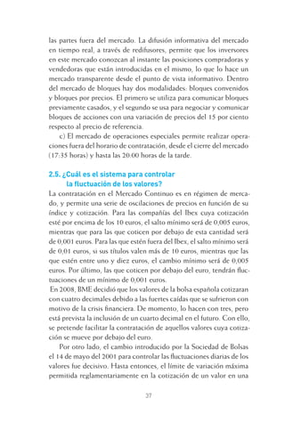 37
las partes fuera del mercado. La difusión informativa del mercado
en tiempo real, a través de redifusores, permite que los inversores
en este mercado conozcan al instante las posiciones compradoras y
vendedoras que están introducidas en el mismo, lo que lo hace un
mercado transparente desde el punto de vista informativo. Dentro
del mercado de bloques hay dos modalidades: bloques convenidos
y bloques por precios. El primero se utiliza para comunicar bloques
previamente casados, y el segundo se usa para negociar y comunicar
bloques de acciones con una variación de precios del 15 por ciento
respecto al precio de referencia.
c) El mercado de operaciones especiales permite realizar opera-
ciones fuera del horario de contratación, desde el cierre del mercado
(17:35 horas) y hasta las 20:00 horas de la tarde.
2.5. ¿Cuál es el sistema para controlar
la ﬂuctuación de los valores?
La contratación en el Mercado Continuo es en régimen de merca-
do, y permite una serie de oscilaciones de precios en función de su
índice y cotización. Para las compañías del Ibex cuya cotización
esté por encima de los 10 euros, el salto mínimo será de 0,005 euros,
mientras que para las que coticen por debajo de esta cantidad será
de 0,001 euros. Para las que estén fuera del Ibex, el salto mínimo será
de 0,01 euros, si sus títulos valen más de 10 euros, mientras que las
que estén entre uno y diez euros, el cambio mínimo será de 0,005
euros. Por último, las que coticen por debajo del euro, tendrán ﬂuc-
tuaciones de un mínimo de 0,001 euros.
En 2008, BME decidió que los valores de la bolsa española cotizaran
con cuatro decimales debido a las fuertes caídas que se sufrieron con
motivo de la crisis ﬁnanciera. De momento, lo hacen con tres, pero
está prevista la inclusión de un cuarto decimal en el futuro. Con ello,
se pretende facilitar la contratación de aquellos valores cuya cotiza-
ción se mueve por debajo del euro.
Por otro lado, el cambio introducido por la Sociedad de Bolsas
el 14 de mayo del 2001 para controlar las ﬂuctuaciones diarias de los
valores fue decisivo. Hasta entonces, el límite de variación máxima
permitida reglamentariamente en la cotización de un valor en una
2 CAPITULO INV EN BOLSA T I.indd 372 CAPITULO INV EN BOLSA T I.indd 37 17/05/2012 17:17:5317/05/2012 17:17:53
 