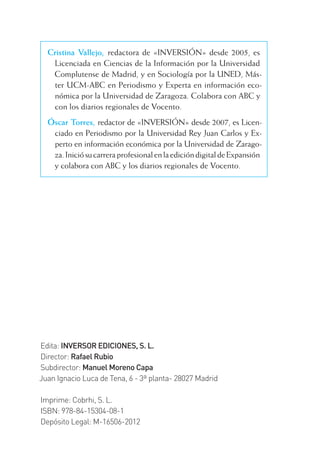 Edita: INVERSOR EDICIONES, S. L.
Director: Rafael Rubio
Subdirector: Manuel Moreno Capa
Juan Ignacio Luca de Tena, 6 - 3ª planta- 28027 Madrid
Imprime: Cobrhi, S. L.
ISBN: 978-84-15304-08-1
Depósito Legal: M-16506-2012
Cristina Vallejo, redactora de «INVERSIÓN» desde 2005, es
Licenciada en Ciencias de la Información por la Universidad
Complutense de Madrid, y en Sociología por la UNED, Más-
ter UCM-ABC en Periodismo y Experta en información eco-
nómica por la Universidad de Zaragoza. Colabora con ABC y
con los diarios regionales de Vocento.
Óscar Torres, redactor de «INVERSIÓN» desde 2007, es Licen-
ciado en Periodismo por la Universidad Rey Juan Carlos y Ex-
perto en información económica por la Universidad de Zarago-
za.IniciósucarreraprofesionalenlaedicióndigitaldeExpansión
y colabora con ABC y los diarios regionales de Vocento.
INTRO CAPITULO INV EN BOLSA T I.indd 2INTRO CAPITULO INV EN BOLSA T I.indd 2 17/05/2012 17:28:2317/05/2012 17:28:23
 