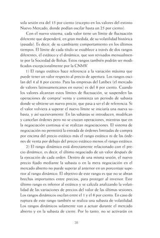 38
sola sesión era del 15 por ciento (excepto en los valores del extinto
Nuevo Mercado, donde podían oscilar hasta un 25 por ciento).
Con el nuevo sistema, cada valor tiene un límite de ﬂuctuación
diferente que dependerá, en gran medida, de su volatilidad histórica
(pasada). Es decir, de su cambiante comportamiento en los últimos
tiempos. El límite de cada título se establece a través de dos rangos
diferentes, el estático y el dinámico, que son revisados mensualmen-
te por la Sociedad de Bolsas. Estos rangos también podrán ser modi-
ﬁcados excepcionalmente por la CNMV.
1) El rango estático hace referencia a la variación máxima que
puede tener un valor respecto al precio de apertura. Los rangos osci-
lan del 4 al 8 por ciento. Para las empresas del Latibex (el mercado
de valores latinoamericanos en euros) es del 8 por ciento. Cuando
los valores alcanzan estos límites de ﬂuctuación, se suspenden las
operaciones de compra/ venta y comienza un periodo de subasta
donde se obtiene un nuevo precio, que pasa a ser el de referencia. Si
el valor volviera a superar el nuevo límite se iniciaría una nueva su-
basta, y así sucesivamente. En las subastas se introducen, modiﬁcan
y cancelan órdenes pero no se cruzan operaciones, mientras que en
la negociación continua sí se realizan negociaciones. El sistema de
negociación no permitirá la entrada de órdenes limitadas de compra
por encima del precio estático más el rango estático ni de las órde-
nes de venta por debajo del precio estático menos el rango estático.
2) El rango dinámico está directamente relacionado con el pre-
cio dinámico, es decir, el último negociado de un valor después de
la ejecución de cada orden. Dentro de una misma sesión, el nuevo
precio ﬁjado mediante la subasta o en la mera negociación en el
mercado abierto no puede superar al anterior en un porcentaje supe-
rior al rango dinámico. El objetivo de este rango es que no se abran
brechas importantes entre precios, para proteger al inversor. Este
último rango es inferior al estático y se calcula analizando la volati-
lidad de las variaciones de precios del valor de las últimas sesiones.
Los rangos dinámicos oscilan entre el 1 y el 8 por ciento. En caso de
ruptura de este rango también se realiza una subasta de volatilidad.
Los rangos dinámicos solamente van a actuar durante el mercado
abierto y en la subasta de cierre. Por lo tanto, no se activarán en
2 CAPITULO INV EN BOLSA T I.indd 382 CAPITULO INV EN BOLSA T I.indd 38 17/05/2012 17:17:5317/05/2012 17:17:53
 