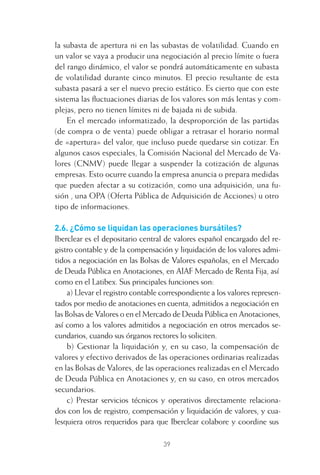 39
la subasta de apertura ni en las subastas de volatilidad. Cuando en
un valor se vaya a producir una negociación al precio límite o fuera
del rango dinámico, el valor se pondrá automáticamente en subasta
de volatilidad durante cinco minutos. El precio resultante de esta
subasta pasará a ser el nuevo precio estático. Es cierto que con este
sistema las ﬂuctuaciones diarias de los valores son más lentas y com-
plejas, pero no tienen límites ni de bajada ni de subida.
En el mercado informatizado, la desproporción de las partidas
(de compra o de venta) puede obligar a retrasar el horario normal
de «apertura» del valor, que incluso puede quedarse sin cotizar. En
algunos casos especiales, la Comisión Nacional del Mercado de Va-
lores (CNMV) puede llegar a suspender la cotización de algunas
empresas. Esto ocurre cuando la empresa anuncia o prepara medidas
que pueden afectar a su cotización, como una adquisición, una fu-
sión , una OPA (Oferta Pública de Adquisición de Acciones) u otro
tipo de informaciones.
2.6. ¿Cómo se liquidan las operaciones bursátiles?
Iberclear es el depositario central de valores español encargado del re-
gistro contable y de la compensación y liquidación de los valores admi-
tidos a negociación en las Bolsas de Valores españolas, en el Mercado
de Deuda Pública en Anotaciones, en AIAF Mercado de Renta Fija, así
como en el Latibex. Sus principales funciones son:
a) Llevar el registro contable correspondiente a los valores represen-
tados por medio de anotaciones en cuenta, admitidos a negociación en
las Bolsas de Valores o en el Mercado de Deuda Pública en Anotaciones,
así como a los valores admitidos a negociación en otros mercados se-
cundarios, cuando sus órganos rectores lo soliciten.
b) Gestionar la liquidación y, en su caso, la compensación de
valores y efectivo derivados de las operaciones ordinarias realizadas
en las Bolsas de Valores, de las operaciones realizadas en el Mercado
de Deuda Pública en Anotaciones y, en su caso, en otros mercados
secundarios.
c) Prestar servicios técnicos y operativos directamente relaciona-
dos con los de registro, compensación y liquidación de valores, y cua-
lesquiera otros requeridos para que Iberclear colabore y coordine sus
2 CAPITULO INV EN BOLSA T I.indd 392 CAPITULO INV EN BOLSA T I.indd 39 17/05/2012 17:17:5317/05/2012 17:17:53
 