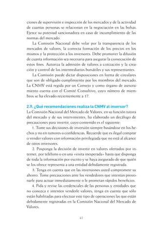 41
ciones de supervisión e inspección de los mercados y de la actividad
de cuantas personas se relacionan en la negociación en las bolsas.
Ejerce su potestad sancionadora en caso de incumplimiento de las
normas del mercado.
La Comisión Nacional debe velar por la transparencia de los
mercados de valores, la correcta formación de los precios en los
mismos y la protección a los inversores. Debe promover la difusión
de cuanta información sea necesaria para asegurar la consecución de
estos ﬁnes. Autoriza la admisión de valores a cotización y la crea-
ción y control de los intermediarios bursátiles y sus representantes.
La Comisión puede dictar disposiciones en forma de circulares
que son de obligado cumplimiento por los miembros del mercado.
La CNMV está regida por un Consejo y como órgano de asesora-
miento cuenta con el Comité Consultivo, cuyo número de miem-
bros se ha elevado recientemente a 17.
2.9. ¿Qué recomendaciones realiza la CNMV al inversor?
La Comisión Nacional del Mercado de Valores, en su función tutora
del mercado y de sus intervinientes, ha elaborado un decálogo de
precauciones para invertir, cuyo contenido es el siguiente:
1. Tome sus decisiones de inversión siempre basándose en los he-
chos y no en rumores o conﬁdencias. Recuerde que es ilegal comprar
o vender valores con información privilegiada que no está al alcance
de otros inversores.
2. Posponga la decisión de invertir en valores ofertados por in-
ternet, por teléfono o en una «visita inesperada» hasta que disponga
de toda la información por escrito y se haya asegurado de que quién
se los ofrece representa a una entidad debidamente registrada.
3. Tenga en cuenta que en las inversiones usted compromete su
ahorro. Tome precauciones ante los vendedores que intentan presio-
narle para actuar inmediatamente o le prometan rápidos beneﬁcios.
4. Pida y revise las credenciales de las personas y entidades que
no conozca e intenten venderle valores; tenga en cuenta que sólo
están habilitadas para efectuar este tipo de operaciones las que están
debidamente registradas en la Comisión Nacional del Mercado de
Valores.
2 CAPITULO INV EN BOLSA T I.indd 412 CAPITULO INV EN BOLSA T I.indd 41 17/05/2012 17:17:5317/05/2012 17:17:53
 