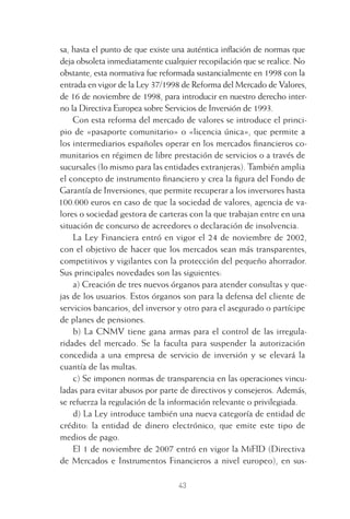 43
sa, hasta el punto de que existe una auténtica inﬂación de normas que
deja obsoleta inmediatamente cualquier recopilación que se realice. No
obstante, esta normativa fue reformada sustancialmente en 1998 con la
entrada en vigor de la Ley 37/1998 de Reforma del Mercado de Valores,
de 16 de noviembre de 1998, para introducir en nuestro derecho inter-
no la Directiva Europea sobre Servicios de Inversión de 1993.
Con esta reforma del mercado de valores se introduce el princi-
pio de «pasaporte comunitario» o «licencia única», que permite a
los intermediarios españoles operar en los mercados ﬁnancieros co-
munitarios en régimen de libre prestación de servicios o a través de
sucursales (lo mismo para las entidades extranjeras). También amplia
el concepto de instrumento ﬁnanciero y crea la ﬁgura del Fondo de
Garantía de Inversiones, que permite recuperar a los inversores hasta
100.000 euros en caso de que la sociedad de valores, agencia de va-
lores o sociedad gestora de carteras con la que trabajan entre en una
situación de concurso de acreedores o declaración de insolvencia.
La Ley Financiera entró en vigor el 24 de noviembre de 2002,
con el objetivo de hacer que los mercados sean más transparentes,
competitivos y vigilantes con la protección del pequeño ahorrador.
Sus principales novedades son las siguientes:
a) Creación de tres nuevos órganos para atender consultas y que-
jas de los usuarios. Estos órganos son para la defensa del cliente de
servicios bancarios, del inversor y otro para el asegurado o partícipe
de planes de pensiones.
b) La CNMV tiene gana armas para el control de las irregula-
ridades del mercado. Se la faculta para suspender la autorización
concedida a una empresa de servicio de inversión y se elevará la
cuantía de las multas.
c) Se imponen normas de transparencia en las operaciones vincu-
ladas para evitar abusos por parte de directivos y consejeros. Además,
se refuerza la regulación de la información relevante o privilegiada.
d) La Ley introduce también una nueva categoría de entidad de
crédito: la entidad de dinero electrónico, que emite este tipo de
medios de pago.
El 1 de noviembre de 2007 entró en vigor la MiFID (Directiva
de Mercados e Instrumentos Financieros a nivel europeo), en sus-
2 CAPITULO INV EN BOLSA T I.indd 432 CAPITULO INV EN BOLSA T I.indd 43 17/05/2012 17:17:5317/05/2012 17:17:53
 