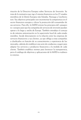 44
titución de la Directiva Europea sobre Servicios de Inversión. Se
trata de la normativa que rige el sistema ﬁnanciero en los 27 estados
miembros de la Unión Europea más Islandia, Noruega y Liechtens-
tein. Sus objetivos principales son incrementar la competencia en el
sector ﬁnanciero europeo y elevar la protección del consumidor de
sus servicios. Para ello, la MiFID retiene los principios del «pasapor-
te» europeo para que las compañías de servicios de inversión puedan
operar a lo largo y ancho de Europa. También introdujo el concep-
to de máxima armonización en la supervisión local de cada estado
miembro. Incide directamente en la relación entre las empresas de
servicios ﬁnancieros y sus clientes, ya que obliga a estas compañías
a clasiﬁcarlos en función de su conocimiento y experiencia de los
mercados, además de establecer una serie de conductas a seguir para
adaptar los servicios y productos ﬁnancieros a la medida de cada
cliente. También establece normas para favorecer la transparencia,
pero el catálogo de objetivos y aplicaciones de la MiFID es realmen-
te extenso.
2 CAPITULO INV EN BOLSA T I.indd 442 CAPITULO INV EN BOLSA T I.indd 44 17/05/2012 17:17:5317/05/2012 17:17:53
 