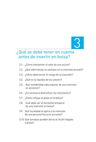 ¿Qué se debe tener en cuenta
antes de invertir en bolsa?
3
3.1. 0¿Cómo interpretar el valor de una acción?
3.2. 0¿Qué alternativas se analizan en la inversión bursátil?
3.3. 0¿Cómo determinar el riesgo de la inversión?
3.4. 0¿Qué es la liquidez de los valores?
3.5. 0 Qué rentabilidad cabe esperar de una inversión
en acciones?
3.6. 0¿Es necesario diversiﬁcar las inversiones?
3.7. 0¿Cómo inﬂuye el plazo en la bolsa?
3.8. 0 Cuál debe ser el horizonte temporal
de una inversión en bolsa?
3.9.0 Qué ﬁscalidad se aplica a la inversión
de una persona física en acciones?
3.10. Qué consejos pueden darse al recién llegado
a bolsa?
3 CAPITULO INV EN BOLSA T I.indd 473 CAPITULO INV EN BOLSA T I.indd 47 17/05/2012 17:17:3117/05/2012 17:17:31
 